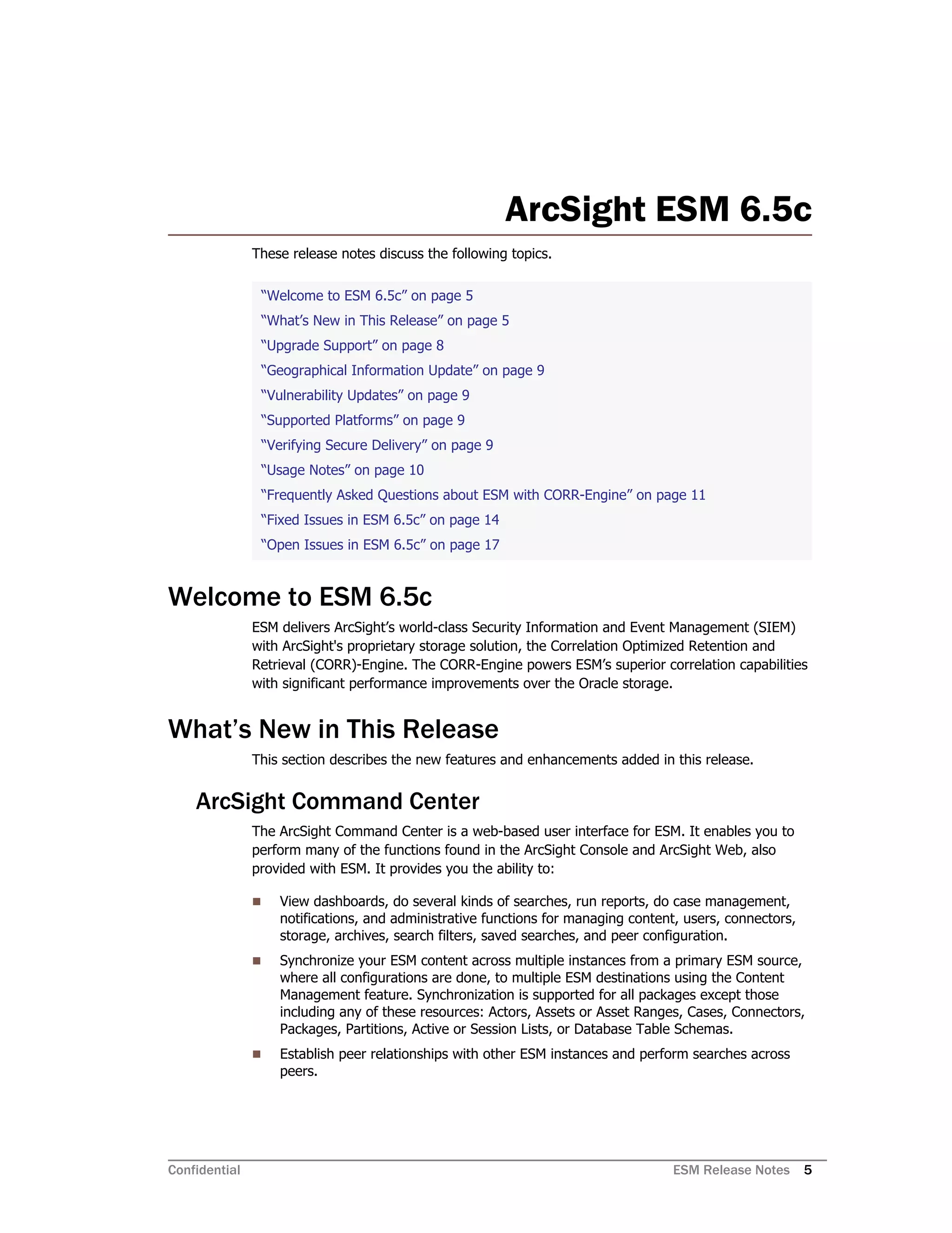 Confidential ESM Release Notes 5
ArcSight ESM 6.5c
These release notes discuss the following topics.
Welcome to ESM 6.5c
ESM delivers ArcSight’s world-class Security Information and Event Management (SIEM)
with ArcSight's proprietary storage solution, the Correlation Optimized Retention and
Retrieval (CORR)-Engine. The CORR-Engine powers ESM’s superior correlation capabilities
with significant performance improvements over the Oracle storage.
What’s New in This Release
This section describes the new features and enhancements added in this release.
ArcSight Command Center
The ArcSight Command Center is a web-based user interface for ESM. It enables you to
perform many of the functions found in the ArcSight Console and ArcSight Web, also
provided with ESM. It provides you the ability to:
 View dashboards, do several kinds of searches, run reports, do case management,
notifications, and administrative functions for managing content, users, connectors,
storage, archives, search filters, saved searches, and peer configuration.
 Synchronize your ESM content across multiple instances from a primary ESM source,
where all configurations are done, to multiple ESM destinations using the Content
Management feature. Synchronization is supported for all packages except those
including any of these resources: Actors, Assets or Asset Ranges, Cases, Connectors,
Packages, Partitions, Active or Session Lists, or Database Table Schemas.
 Establish peer relationships with other ESM instances and perform searches across
peers.
“Welcome to ESM 6.5c” on page 5
“What’s New in This Release” on page 5
“Upgrade Support” on page 8
“Geographical Information Update” on page 9
“Vulnerability Updates” on page 9
“Supported Platforms” on page 9
“Verifying Secure Delivery” on page 9
“Usage Notes” on page 10
“Frequently Asked Questions about ESM with CORR-Engine” on page 11
“Fixed Issues in ESM 6.5c” on page 14
“Open Issues in ESM 6.5c” on page 17
 