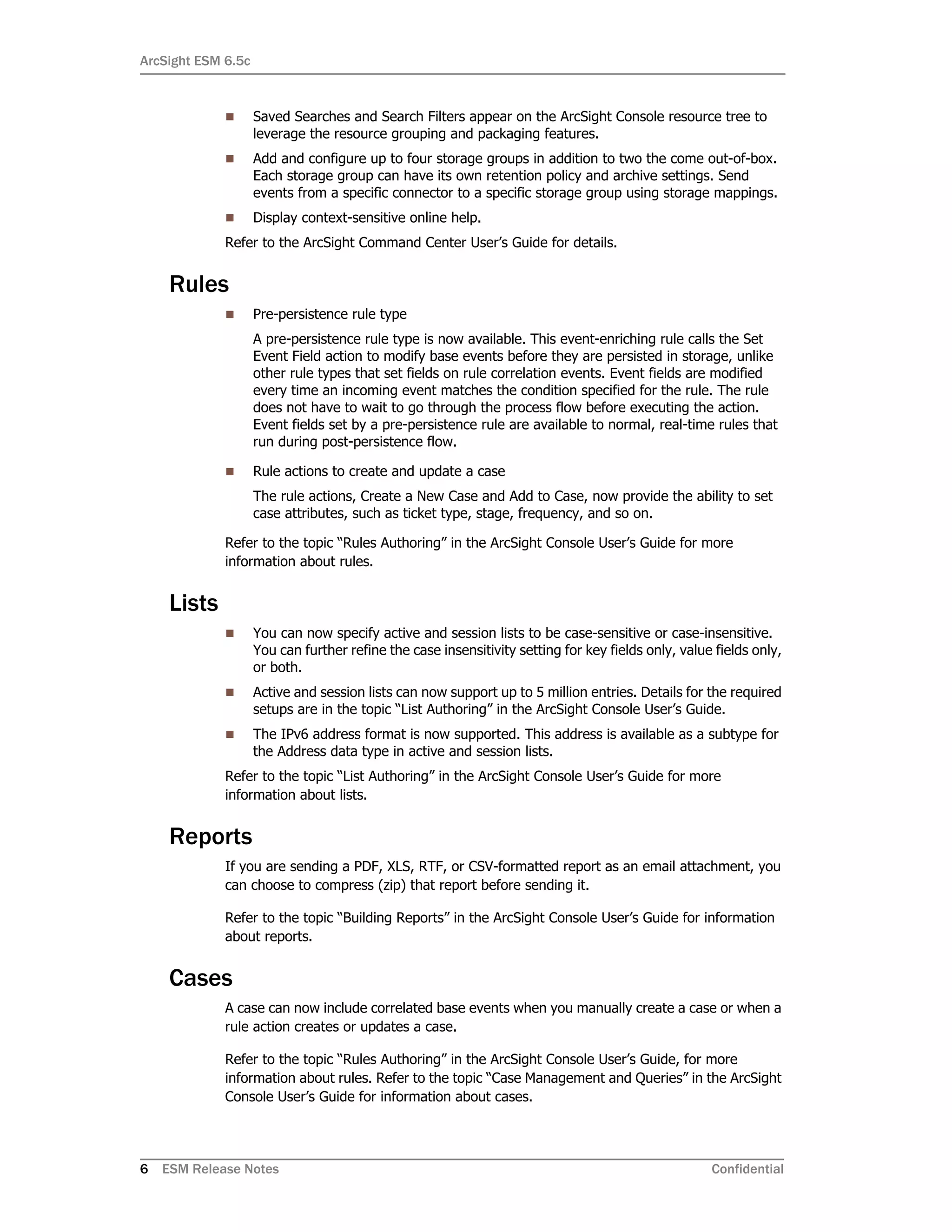 ArcSight ESM 6.5c
6 ESM Release Notes Confidential
 Saved Searches and Search Filters appear on the ArcSight Console resource tree to
leverage the resource grouping and packaging features.
 Add and configure up to four storage groups in addition to two the come out-of-box.
Each storage group can have its own retention policy and archive settings. Send
events from a specific connector to a specific storage group using storage mappings.
 Display context-sensitive online help.
Refer to the ArcSight Command Center User’s Guide for details.
Rules
 Pre-persistence rule type
A pre-persistence rule type is now available. This event-enriching rule calls the Set
Event Field action to modify base events before they are persisted in storage, unlike
other rule types that set fields on rule correlation events. Event fields are modified
every time an incoming event matches the condition specified for the rule. The rule
does not have to wait to go through the process flow before executing the action.
Event fields set by a pre-persistence rule are available to normal, real-time rules that
run during post-persistence flow.
 Rule actions to create and update a case
The rule actions, Create a New Case and Add to Case, now provide the ability to set
case attributes, such as ticket type, stage, frequency, and so on.
Refer to the topic “Rules Authoring” in the ArcSight Console User’s Guide for more
information about rules.
Lists
 You can now specify active and session lists to be case-sensitive or case-insensitive.
You can further refine the case insensitivity setting for key fields only, value fields only,
or both.
 Active and session lists can now support up to 5 million entries. Details for the required
setups are in the topic “List Authoring” in the ArcSight Console User’s Guide.
 The IPv6 address format is now supported. This address is available as a subtype for
the Address data type in active and session lists.
Refer to the topic “List Authoring” in the ArcSight Console User’s Guide for more
information about lists.
Reports
If you are sending a PDF, XLS, RTF, or CSV-formatted report as an email attachment, you
can choose to compress (zip) that report before sending it.
Refer to the topic “Building Reports” in the ArcSight Console User’s Guide for information
about reports.
Cases
A case can now include correlated base events when you manually create a case or when a
rule action creates or updates a case.
Refer to the topic “Rules Authoring” in the ArcSight Console User’s Guide, for more
information about rules. Refer to the topic “Case Management and Queries” in the ArcSight
Console User’s Guide for information about cases.
 