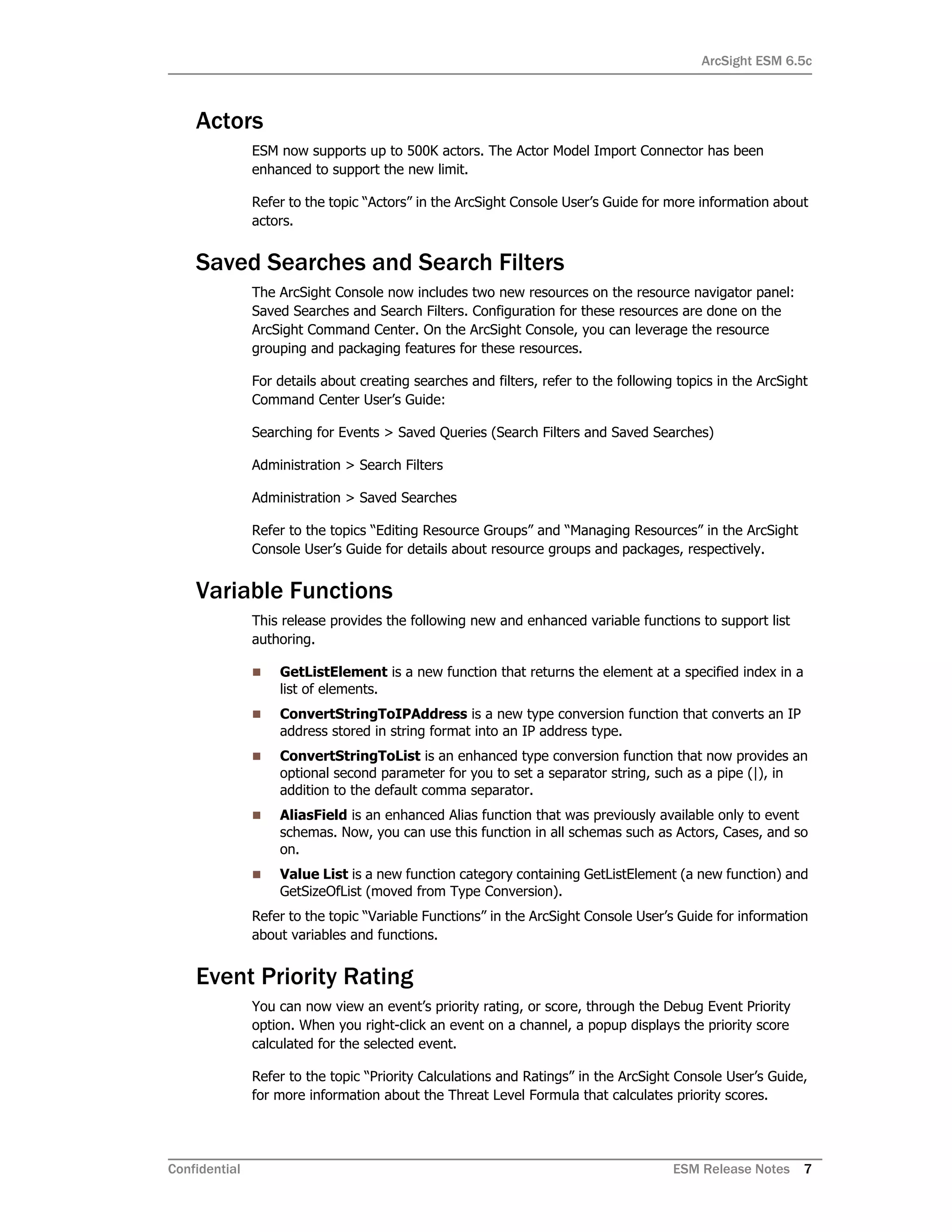 ArcSight ESM 6.5c
Confidential ESM Release Notes 7
Actors
ESM now supports up to 500K actors. The Actor Model Import Connector has been
enhanced to support the new limit.
Refer to the topic “Actors” in the ArcSight Console User’s Guide for more information about
actors.
Saved Searches and Search Filters
The ArcSight Console now includes two new resources on the resource navigator panel:
Saved Searches and Search Filters. Configuration for these resources are done on the
ArcSight Command Center. On the ArcSight Console, you can leverage the resource
grouping and packaging features for these resources.
For details about creating searches and filters, refer to the following topics in the ArcSight
Command Center User’s Guide:
Searching for Events > Saved Queries (Search Filters and Saved Searches)
Administration > Search Filters
Administration > Saved Searches
Refer to the topics “Editing Resource Groups” and “Managing Resources” in the ArcSight
Console User’s Guide for details about resource groups and packages, respectively.
Variable Functions
This release provides the following new and enhanced variable functions to support list
authoring.
 GetListElement is a new function that returns the element at a specified index in a
list of elements.
 ConvertStringToIPAddress is a new type conversion function that converts an IP
address stored in string format into an IP address type.
 ConvertStringToList is an enhanced type conversion function that now provides an
optional second parameter for you to set a separator string, such as a pipe (|), in
addition to the default comma separator.
 AliasField is an enhanced Alias function that was previously available only to event
schemas. Now, you can use this function in all schemas such as Actors, Cases, and so
on.
 Value List is a new function category containing GetListElement (a new function) and
GetSizeOfList (moved from Type Conversion).
Refer to the topic “Variable Functions” in the ArcSight Console User’s Guide for information
about variables and functions.
Event Priority Rating
You can now view an event’s priority rating, or score, through the Debug Event Priority
option. When you right-click an event on a channel, a popup displays the priority score
calculated for the selected event.
Refer to the topic “Priority Calculations and Ratings” in the ArcSight Console User’s Guide,
for more information about the Threat Level Formula that calculates priority scores.
 