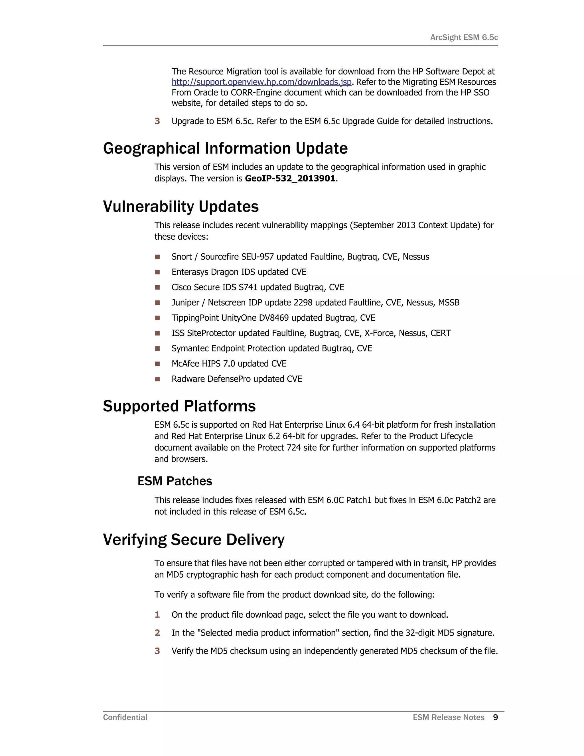 ArcSight ESM 6.5c
Confidential ESM Release Notes 9
The Resource Migration tool is available for download from the HP Software Depot at
http://support.openview.hp.com/downloads.jsp. Refer to the Migrating ESM Resources
From Oracle to CORR-Engine document which can be downloaded from the HP SSO
website, for detailed steps to do so.
3 Upgrade to ESM 6.5c. Refer to the ESM 6.5c Upgrade Guide for detailed instructions.
Geographical Information Update
This version of ESM includes an update to the geographical information used in graphic
displays. The version is GeoIP-532_2013901.
Vulnerability Updates
This release includes recent vulnerability mappings (September 2013 Context Update) for
these devices:
 Snort / Sourcefire SEU-957 updated Faultline, Bugtraq, CVE, Nessus
 Enterasys Dragon IDS updated CVE
 Cisco Secure IDS S741 updated Bugtraq, CVE
 Juniper / Netscreen IDP update 2298 updated Faultline, CVE, Nessus, MSSB
 TippingPoint UnityOne DV8469 updated Bugtraq, CVE
 ISS SiteProtector updated Faultline, Bugtraq, CVE, X-Force, Nessus, CERT
 Symantec Endpoint Protection updated Bugtraq, CVE
 McAfee HIPS 7.0 updated CVE
 Radware DefensePro updated CVE
Supported Platforms
ESM 6.5c is supported on Red Hat Enterprise Linux 6.4 64-bit platform for fresh installation
and Red Hat Enterprise Linux 6.2 64-bit for upgrades. Refer to the Product Lifecycle
document available on the Protect 724 site for further information on supported platforms
and browsers.
ESM Patches
This release includes fixes released with ESM 6.0C Patch1 but fixes in ESM 6.0c Patch2 are
not included in this release of ESM 6.5c.
Verifying Secure Delivery
To ensure that files have not been either corrupted or tampered with in transit, HP provides
an MD5 cryptographic hash for each product component and documentation file.
To verify a software file from the product download site, do the following:
1 On the product file download page, select the file you want to download.
2 In the "Selected media product information" section, find the 32-digit MD5 signature.
3 Verify the MD5 checksum using an independently generated MD5 checksum of the file.
 