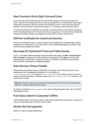 Open Channels in the ArcSight Command Center
Event channels, which are the type that Command Center supports, can be resource intensive at
times. Those with a time range of an hour or so are an example of this. If a channel takes long to load in
a high-traffic environment, open this channel in the ArcSight Console. To view a resource-intensive
channel in Command Center, narrow the time range to 5 – 10 minutes to reduce the event volume.
For optimum performance in high traffic environment, limit open channels to 3 per browser, though the
limit for channels per browser is 10. Command Center can support up to 15 less intensive channels and
between the ArcSight Console and ArcSight Command Center, limit open channels to 25.
ESM Peer Certification for Content and Searches
Peering is automatically mutual, so a group of peers may be enabled from a single Manager. Content
Management is certified with up to five subscribers, with one additional Manager as a publisher. Peer
searches are also certified with 5 peers
Rearrange ACC Dashboard if Charts and Tables Overlap
In ACC, if the default dashboard displays charts and tables that overlap, use Edit > Auto Arrange or
Edit > Arrange to reorganize the charts and tables in the dashboard. Click Save to save the new
dashboard layout. See the topic "Change the Location of a Dashlet" in the ESM Command Center
User's Guide for more details on arranging dashboards.
Rules Recovery Timeout Possible
Rules recovery can timeout if there is a high EPS on the system, which causes the server to stop
loading events from the database for checkpoint.You can modify the
rules.recovery.time-limit property in server.properties to set a higher recovery time limit to
attempt to prevent this timeout. The default value for the rules.recovery.time-limit property is 120
seconds (two minutes).
Note: The timeout can still occur even after you increase the time limit, due to overall system load,
high EPS, or a large number of rules to recover.
For details on editing the server.properties file, see the "Editing Properties Files" topic in the ESM
Administrator's Guide.
Push Status is Blank if a Subscriber is Offline
The Push Status field in Push History shows a value only for subscribers that are online. If a peer is not
online, the Push Status field in the Push History is blank.
Identity View Not Supported
ESM 6.9.1c does not support IdentityView.
Release Notes
HP ESM (6.9.1c) Page 13 of 33
 
