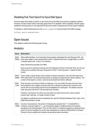 Disabling Full-Text Search to Save Disk Space
Full text search (the ability to search on any word of any text field of an event) is enabled by default.
However, full text search takes more disk space than if it is disabled. With it disabled, the disk space
needed for storing events is only about 65-70 percent of what is required with full text search enabled.
To disable it, add the following line to the server.properties file and restart the ESM manager:
fulltext.search.enabled=false
Open Issues
This release contains the following open issues.
Analytics
Issue Description
ESM-
49283
When defining filters, for a hostname to be properly interpreted from the Request URL, the
host name needs to be enclosed either within // (double slash) and / (single slash); or within
// (double slash) and : (colon). For example:
https://hostname.example.com:8443
Such an event is retrieved correctly with the 'Request Url Host Is Not Null' filter. Do not use
a filter with a condition that says 'Request Url Host != Null' because != makes the filter
invalid.
ESM-
39405
If you create a report whose name contains Chinese characters, then send the report as a
PDF attachment, the received email does not display the attachment's name correctly. The
content of the report is correct; only the email attachment field is affected.
NGS-
17561
Rule recovery can timeout if there is a high eps. You can modify the rules.recovery.time-
limit property to set a higher recovery time limit to attempt to prevent this timeout so the
server will not stop loading events from the database for checkpoint. The default value for
rules.recovery.time-limit is 120 seconds (two minutes).
However, the timeout can still occur even after you raise the time limit, due to overall
system load, high eps, or a large number of rules.
For details on editing the server.properties file, see the "Editing Properties Files" topic in the
ESM Administrator's Guide.
NGS-
14585
In some circumstances, the action of changing the operator from '=' to StartsWith or
Contains, and back again to '=', can erroneously apply an additional level of character-
escaping to the string operand. This can then result in comparison against an operand string
which is not the intended one, which was interpreted as a failure of StartsWith or Contains.
Failure to remove additional character-escaping has been prevented.
Release Notes
HP ESM (6.9.1c) Page 14 of 33
 