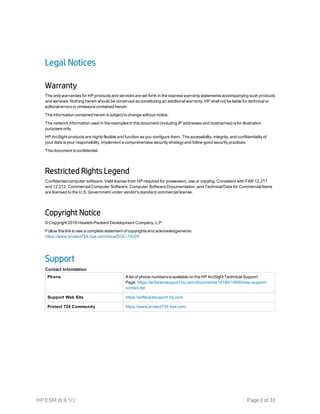 Legal Notices
Warranty
The only warranties for HP products and services are set forth in the express warranty statements accompanying such products
and services. Nothing herein should be construed as constituting an additional warranty. HP shall not be liable for technical or
editorial errors or omissions contained herein.
The information contained herein is subject to change without notice.
The network information used in the examples in this document (including IP addresses and hostnames) is for illustration
purposes only.
HP ArcSight products are highly flexible and function as you configure them. The accessibility, integrity, and confidentiality of
your data is your responsibility. Implement a comprehensive security strategy and follow good security practices.
This document is confidential.
Restricted Rights Legend
Confidential computer software. Valid license from HP required for possession, use or copying. Consistent with FAR 12.211
and 12.212, Commercial Computer Software, Computer Software Documentation, and Technical Data for Commercial Items
are licensed to the U.S. Government under vendor's standard commercial license.
Copyright Notice
© Copyright 2016 Hewlett-Packard Development Company, L.P.
Follow this link to see a complete statement of copyrights and acknowledgements:
https://www.protect724.hpe.com/docs/DOC-13026
Support
Phone A list of phone numbers is available on the HP ArcSight Technical Support
Page: https://softwaresupport.hp.com/documents/10180/14684/esp-support-
contact-list
Support Web Site https://softwaresupport.hp.com
Protect 724 Community https://www.protect724.hpe.com
Contact Information
HP ESM (6.9.1c) Page 2 of 33
 