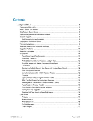Contents
ArcSight ESM 6.9.1c 5
Welcome to ESM 6.9.1c 5
What’s New in This Release 5
Beta Feature: Superindexes 8
Verifying the Downloaded Installation Software 9
Upgrade Support 9
SuSE Linux No Longer Supported 9
Geographical Information Update 9
Vulnerability Updates 9
Supported Versions for Distributed Searches 10
Supported Platforms 11
Supported Languages 11
Usage Notes 11
Asset Model Import FlexConnector 11
Forwarding Connector 11
ArcSight Command Center Replaces ArcSight Web 12
Scroll Bar Issues with Google Chrome and Apple Safari 12
Localization 12
Configuring ArcSight Security Use Cases with the Use Case Wizard 12
ESM Unsupported Features 12
Menu Items Inaccessible in ACC Resized Window 12
Domains 12
Open Channels in the ArcSight Command Center 13
ESM Peer Certification for Content and Searches 13
Rearrange ACC Dashboard if Charts and Tables Overlap 13
Rules Recovery Timeout Possible 13
Push Status is Blank if a Subscriber is Offline 13
Identity View Not Supported 13
Disabling Full-Text Search to Save Disk Space 14
Open Issues 14
Analytics 14
Analyze/Search 15
ArcSight Console 15
ArcSight Manager 18
CORR-Engine 20
HP ESM (6.9.1c) Page 3 of 33
 