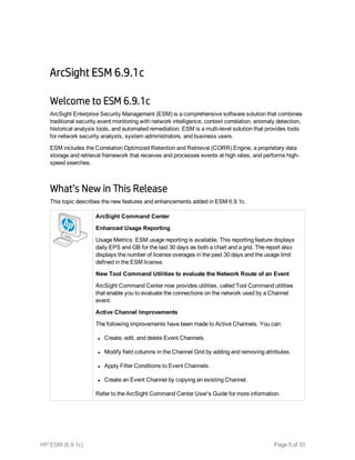 ArcSight ESM 6.9.1c
Welcome to ESM 6.9.1c
ArcSight Enterprise Security Management (ESM) is a comprehensive software solution that combines
traditional security event monitoring with network intelligence, context correlation, anomaly detection,
historical analysis tools, and automated remediation. ESM is a multi-level solution that provides tools
for network security analysts, system administrators, and business users.
ESM includes the Correlation Optimized Retention and Retrieval (CORR) Engine, a proprietary data
storage and retrieval framework that receives and processes events at high rates, and performs high-
speed searches.
What’s New in This Release
This topic describes the new features and enhancements added in ESM 6.9.1c.
ArcSight Command Center
Enhanced Usage Reporting
Usage Metrics: ESM usage reporting is available. This reporting feature displays
daily EPS and GB for the last 30 days as both a chart and a grid. The report also
displays the number of license overages in the past 30 days and the usage limit
defined in the ESM license.
New Tool Command Utilities to evaluate the Network Route of an Event
ArcSight Command Center now provides utilities, called Tool Command utilities
that enable you to evaluate the connections on the network used by a Channel
event.
Active Channel Improvements
The following improvements have been made to Active Channels. You can:
l Create, edit, and delete Event Channels.
l Modify field columns in the Channel Grid by adding and removing attributes.
l Apply Filter Conditions to Event Channels.
l Create an Event Channel by copying an existing Channel.
Refer to the ArcSight Command Center User’s Guide for more information.
HP ESM (6.9.1c) Page 5 of 33
 