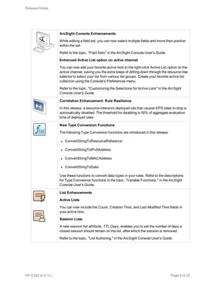 ArcSight Console Enhancements
While editing a field set, you can now select multiple fields and move their position
within the set.
Refer to the topic, "Field Sets" in the ArcSight Console User's Guide.
Enhanced Active List option on active channel
You can now add your favorite active lists to the right-click Active List option on the
active channel, saving you the extra steps of drilling down through the resource tree
selector to select your list from various list groups. Create your favorite active list
collection using the Console's Preferences menu.
Refer to the topic, "Customizing the Selections for Active Lists" in the ArcSight
Console User's Guide.
Correlation Enhancement: Rule Resilience
In this release, a resource-intensive deployed rule that causes EPS rates to drop is
automatically disabled. The threshold for disabling is 50% of aggregate evaluation
time of deployed rules.
New Type Conversion Functions
The following Type Conversion functions are introduced in this release:
l ConvertStringToResourceReference
l ConvertStringToIPv6Address
l ConvertStringToMACAddress
l ConvertStringToDate
Use these functions to convert data types in your rules. Refer to the descriptions
for Type Conversion functions in the topic, "Variable Functions," in the ArcSight
Console User's Guide.
List Enhancements
Active Lists
You can now include the Count, Creation Time, and Last Modified Time fields in
your active lists.
Session Lists
A new session list attribute, TTL Days, enables you to set the number of days a
closed session should remain on the list, after which the session is removed.
Refer to the topic, "List Authoring," in the ArcSight Console User's Guide.
Release Notes
HP ESM (6.9.1c) Page 6 of 33
 
