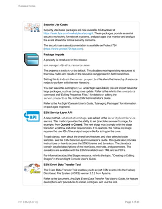 Security Use Cases
Security Use Case packages are now available for download at
https://saas.hpe.com/marketplace/arcsight. These packages provide essential
security monitoring for network systems, and packages that monitor and analyze
the event stream for critical security concerns.
The security use case documentation is available on Protect 724
(https://www.protect724.hpe.com).
Package Imports
A property is introduced in this release:
esm.manager.disable.resource.move
The property is set to true by default. This disables moving existing resources to
their new nodes and results in the resource being present in both hierarchies.
Setting this to false in the server.properties file alters the hierarchy of resource
nodes to conform with the new hierarchy.
You can leave this setting to true under high loads tohelp prevent import failure for
large packages, such as during zone update. Refer to the refer to the zoneUpdate
command and “Editing Properties Files,” for details on editing the
server.properties file, in the ESM Administrator’s Guide.
Refer to the ArcSight Console User’s Guide, “Managing Packages” for information
on packages in general.
ESM Service Layer API
A new method, setAnnotationStage, was added to the SecurityEventService
service. This method provides the ability to set (annotate) an event's stage, for
example, from Queued to Closed. The new stage must comply with the stage
transition workflow and other requirements. For example, the Follow-Up stage
requires the user ID of the analyst responsible for acting on the case.
To get started, learn about the overall architecture, and view selected code
samples, see the ESM Service Layer Developer’s Guide. This guide also provides
instructions on how to access the SDK libraries and Javadocs. The Javadocs
contain detailed descriptions of the interfaces, methods, and parameters. The
Javadocs are available with the ESM installation as HTML and as PDFs.
For information about the Stages resource, refer to the topic, "Creating or Editing
Stages" in the ArcSight Console User's Guide.
ESM Event Data Transfer Tool
The Event Data Transfer Tool enables you to export ESM events into the Hadoop
Distributed File System (HDFS) version 2.5.2 from Apache.
Refer to the document, ArcSight Event Data Transfer Tool User's Guide, for feature
descriptions and procedures to install, configure, and use the tool.
Release Notes
HP ESM (6.9.1c) Page 7 of 33
 