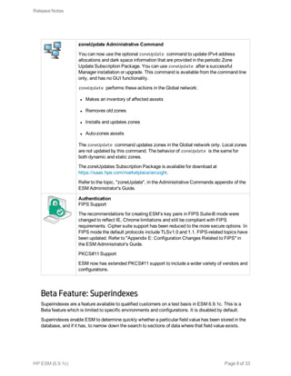 zoneUpdate Administrative Command
You can now use the optional zoneUpdate command to update IPv4 address
allocations and dark space information that are provided in the periodic Zone
Update Subscription Package. You can use zoneUpdate after a successful
Manager installation or upgrade. This command is available from the command line
only, and has no GUI functionality.
zoneUpdate performs these actions in the Global network:
l Makes an inventory of affected assets
l Removes old zones
l Installs and updates zones
l Auto-zones assets
The zoneUpdate command updates zones in the Global network only. Local zones
are not updated by this command. The behavior of zoneUpdate is the same for
both dynamic and static zones.
The zoneUpdates Subscription Package is available for download at
https://saas.hpe.com/marketplace/arcsight.
Refer to the topic, "zoneUpdate", in the Administrative Commands appendix of the
ESM Administrator's Guide.
Authentication
FIPS Support
The recommendations for creating ESM’s key pairs in FIPS Suite-B mode were
changed to reflect IE, Chrome limitations and still be compliant with FIPS
requirements. Cipher suite support has been reduced to the more secure options. In
FIPS mode the default protocols include TLSv1.0 and 1.1. FIPS-related topics have
been updated. Refer to "Appendix E: Configuration Changes Related to FIPS" in
the ESM Administrator's Guide.
PKCS#11 Support
ESM now has extended PKCS#11 support to include a wider variety of vendors and
configurations.
Beta Feature: Superindexes
Superindexes are a feature available to qualified customers on a test basis in ESM 6.9.1c. This is a
Beta feature which is limited to specific environments and configurations. It is disabled by default.
Superindexes enable ESM to determine quickly whether a particular field value has been stored in the
database, and if it has, to narrow down the search to sections of data where that field value exists.
Release Notes
HP ESM (6.9.1c) Page 8 of 33
 