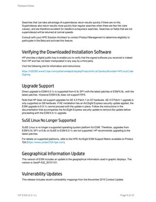 Searches that can take advantage of superindexes return results quickly if there are no hits.
Superindexes also return results more quickly than regular searches when there are few hits (rare
values), and are therefore excellent for needle-in-a-haystack searches. Searches on fields that are not
superindexed will be returned at normal speeds.
Consult with your HPE Solution Architect to contact Product Management to determine eligibility to
participate in the Beta and activate this feature.
Verifying the Downloaded Installation Software
HP provides a digital public key to enable you to verify that the signed software you received is indeed
from HP and has not been manipulated in any way by a third party.
Visit the following site for information and instructions:
https://h20392.www2.hpe.com/portal/swdepot/displayProductInfo.do?productNumber=HPLinuxCode
Signing
Upgrade Support
Direct upgrade to ESM 6.9.1c is supported from 6.5c SP1 with the latest patches or ESM 6.8c, with the
latest patches. However ESM 6.8c does not support FIPS.
Note that HP does not support upgrades for AE 4.0 Patch 1 on G7 hardware. AE 4.0 Patch 1 upgrade is
only supported on G8 hardware. If AE installation has an ArcSight Express security update applied, the
ESM upgrade to 6.9.1c cannot proceed with the update in place. Follow the instructions in the
documentation that accompanies the ArcSight Express security update to remove the update before
proceeding with the ESM 6.9.1c upgrade.
SuSE Linux No Longer Supported
SuSE Linux is no longer a supported operating system platform for ESM. Therefore, upgrades from
ESM 6.5c SP1 or 6.8c on SuSE to ESM 6.9.1c are not supported. HP recommends upgrading to the
latest patches.
For details on supported platforms, refer to the HPE ArcSight ESM Support Matrix available on Protect
724 (https://www.protect724.hpe.com).
Geographical Information Update
This version of ESM includes an update to the geographical information used in graphic displays. The
version is GeoIP-532_20151101.
Vulnerability Updates
This release includes recent vulnerability mappings from the November 2015 Context Update.
Release Notes
HP ESM (6.9.1c) Page 9 of 33
 