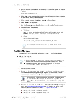 Installing ESM Version 5.5 Patch 1
10 Release Notes ArcSight ESM 5.5 Patch 1 Confidential
3 Run the following command from the Database bin directory to update the Partition
Archiver:
arcsight agentsetup -w
4 Select Next through the wizard screens until you reach the screen that prompts you
to either review or modify the parameters.
5 Select I do not want to change any settings and select Next.
6 Select Finish in the last screen.
7 For Windows Only, select Cancel in the Archiver Service Configuration screen.
8 Start the Partition Archiver Agent.
 Windows:
Open the Service Console and start the Partition Archiver Agent service (the
default is Arcsight Oracle Partition Archiver Database).
 Linux:
Run the following command:
/etc/init.d/arc_oraclepartitionarchiver_db start
ArcSight Manager
This section describes how to install or uninstall v5.5 Patch 1 for ArcSight Manager.
To Install the Patch
1 Stop the ArcSight Manager.
2 Back up the Manager directory (for example, c:arcsightmanager) by making a
copy. Place the copy in a readily accessible location. This is just a precautionary
measure so you can restore the original state, if necessary.
3 Download the executable file specific to your platform from the HP Software Support
Online site (http://support.openview.hp.com). In the following file names, xxxx
represents the build number shown in ESM 5.5.0 Patch 1, Build 7055.
 Patch-5.5.0.xxxx.1-Manager-Win.exe
 Patch-5.5.0.xxxx.1-Manager-Linux.bin
arc_oraclepartitionarchiver_db is the default service name.
• Before you install the patch, verify that <ARCSIGHT_HOME> and any of its
subdirectories are not being accessed by open shells on your system.
• If for any reason you need to re-install the patch, run the patch
uninstaller before installing the patch again.
HP recommends that you do not simply rename files and leave them in
the same directory. Java reads all the files present, regardless of
renaming, and can pick up old code inadvertently, causing undesirable
results.
 