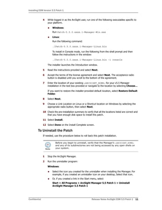 Installing ESM Version 5.5 Patch 1
Confidential Release Notes ArcSight ESM 5.5 Patch 1 11
4 While logged in as the ArcSight user, run one of the following executables specific to
your platform.
 Windows:
Run Patch-5.5.0.xxxx.1-Manager-Win.exe
 Linux:
Run the following command:
./Patch-5.5.0.xxxx.1-Manager-Linux.bin
To install in Console mode, run the following from the shell prompt and then
follow the instructions in the window:
./Patch-5.5.0.xxxx.1-Manager-Linux.bin -i console
The installer launches the Introduction window.
5 Read the instructions provided and select Next.
6 Accept the terms of the license agreement and select Next. The acceptance radio
button is disabled until you scroll to the bottom of the agreement.
7 Enter the location of your existing <ARCSIGHT_HOME> for your v5.5 Manager
installation in the text box provided or navigate to the location by selecting Choose…
If you want to restore the installer-provided default location, select Restore Default
Folder.
8 Select Next.
9 Choose a Link Location on Linux or a Shortcut location on Windows by selecting the
appropriate radio button, then select Next.
10 Check the pre-installation summary to verify that all the locations listed are correct and
that you have enough disk space to install this patch.
11 Select Install.
12 Select Done on the Install Complete screen.
To Uninstall the Patch
If needed, use the procedure below to roll back this patch installation.
1 Stop the ArcSight Manager.
2 Run the uninstaller program:
Windows:
 Select the icon you created for the uninstaller when installing the Manager. For
example, if you created an uninstaller icon on your desktop, Select that icon.
 Or, if you created a link in the Start menu, select
Start > All Programs > ArcSight Manager 5.5 Patch 1 > Uninstall
ArcSight Manager 5.5 Patch 1
Before you begin to uninstall, verify that the Manager’s <ARCSIGHT_HOME>
and any of its subdirectories are not being accessed by any open shells on
your system.
 