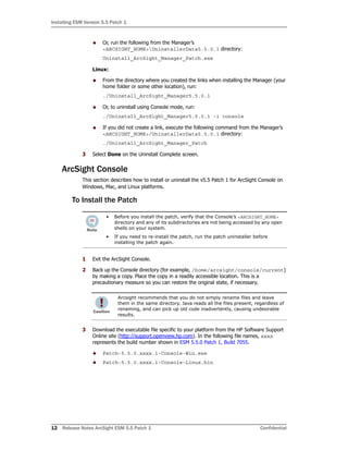 Installing ESM Version 5.5 Patch 1
12 Release Notes ArcSight ESM 5.5 Patch 1 Confidential
 Or, run the following from the Manager’s
<ARCSIGHT_HOME>UninstallerData5.5.0.1 directory:
Uninstall_ArcSight_Manager_Patch.exe
Linux:
 From the directory where you created the links when installing the Manager (your
home folder or some other location), run:
./Uninstall_ArcSight_Manager5.5.0.1
 Or, to uninstall using Console mode, run:
./Uninstall_ArcSight_Manager5.5.0.1 -i console
 If you did not create a link, execute the following command from the Manager’s
<ARCSIGHT_HOME>/UninstallerData5.5.0.1 directory:
./Uninstall_ArcSight_Manager_Patch
3 Select Done on the Uninstall Complete screen.
ArcSight Console
This section describes how to install or uninstall the v5.5 Patch 1 for ArcSight Console on
Windows, Mac, and Linux platforms.
To Install the Patch
1 Exit the ArcSight Console.
2 Back up the Console directory (for example, /home/arcsight/console/current)
by making a copy. Place the copy in a readily accessible location. This is a
precautionary measure so you can restore the original state, if necessary.
3 Download the executable file specific to your platform from the HP Software Support
Online site (http://support.openview.hp.com). In the following file names, xxxx
represents the build number shown in ESM 5.5.0 Patch 1, Build 7055.
 Patch-5.5.0.xxxx.1-Console-Win.exe
 Patch-5.5.0.xxxx.1-Console-Linux.bin
• Before you install the patch, verify that the Console’s <ARCSIGHT_HOME>
directory and any of its subdirectories are not being accessed by any open
shells on your system.
• If you need to re-install the patch, run the patch uninstaller before
installing the patch again.
Arcsight recommends that you do not simply rename files and leave
them in the same directory. Java reads all the files present, regardless of
renaming, and can pick up old code inadvertently, causing undesirable
results.
 