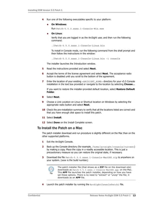 Installing ESM Version 5.5 Patch 1
Confidential Release Notes ArcSight ESM 5.5 Patch 1 13
4 Run one of the following executables specific to your platform:
 On Windows:
Run Patch-5.5.0.xxxx.1-Console-Win.exe
 On Linux:
Verify that you are logged in as the ArcSight user, and then run the following
command:
./Patch-5.5.0.xxxx.1-Console-Linux.bin
To install in Console mode, run the following command from the shell prompt and
then follow the instructions in the window:
./Patch-5.5.0.xxxx.1-Console-Linux.bin -i console
The installer launches the Introduction window.
5 Read the instructions provided and select Next.
6 Accept the terms of the license agreement and select Next. The acceptance radio
button is disabled until you scroll to the bottom of the agreement.
7 Enter the location of your existing <ARCSIGHT_HOME> directory for your v5.5 Console
installation in the text box provided or navigate to the location by selecting Choose…
If you want to restore the installer-provided default location, select Restore Default
Folder.
8 Select Next.
9 Choose a Link Location on Linux or Shortcut location on Windows by selecting the
appropriate radio button and select Next.
10 Check the pre-installation summary to verify that all the locations listed are correct and
that you have enough disk space to install this patch.
11 Select Install.
12 Select Done on the Install Complete screen.
To Install the Patch on a Mac
The patch installer download and run procedure is slightly different on the Mac than on the
other supported platforms.
1 Exit the ArcSight Console.
2 Back up the Console directory (for example, /home/arcsight/console/current)
by making a copy. Place the copy in a readily accessible location. This is just a
precautionary measure so you can restore the original state, if necessary.
3 Download the file Patch-5.5.0.xxxx.1-Console-MacOSX.zip to anywhere on
your system. (xxxx is the build number.)
4 Launch the patch installer by running the ArcSightConsolePatch1 file.
The patch installer file (that shows as a ZIP file on the download site)
downloads as Patch-5.5.0.xxxx.1-Console-MacOSX.app on the Mac.
This APP file launches the patch installer, depending on how you have
set these options. There is no need to “extract” or “unzip” the file; it
downloads as an APP file.
 