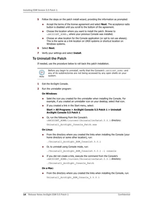 Installing ESM Version 5.5 Patch 1
14 Release Notes ArcSight ESM 5.5 Patch 1 Confidential
5 Follow the steps on the patch install wizard, providing the information as prompted:
 Accept the terms of the license agreement and select Next. The acceptance radio
button is disabled until you scroll to the bottom of the agreement.
 Choose the location where you want to install the patch. Browse to
<ARCSIGHT_HOME>, where your previous Console was installed.
 Choose an alias location for the Console application (or opt to not use aliases).
This is the same as a link location on UNIX systems or shortcut location on
Windows systems.
6 Select Next.
7 Verify your settings and select Install.
To Uninstall the Patch
If needed, use the procedure below to roll back this patch installation.
1 Exit the ArcSight Console.
2 Run the uninstaller program:
On Windows:
 Selet the icon you created for the uninstaller when installing the Console. For
example, if you created an uninstaller icon on your desktop, select that icon.
 If you created a link in the Start menu, select:
Start > All Programs > ArcSight Console 5.5 Patch 1 > Uninstall
ArcSight Console 5.5 Patch 1
 Or, run the following from the Console’s
<ARCSIGHT_HOME>currentUninstallerData5.5.0.1 directory:
Uninstall_ArcSight_Console_Patch.exe
On Linux:
 From the directory where you created the links when installing the Console (your
home directory or some other location), run:
./Uninstall_ArcSight_ESM_Console5.5.0.1
 Or, to uninstall using Console mode, run:
./Uninstall_ArcSight_ESM_Console5.5.0.1 -i console
 If you did not create a link, execute the command from the Console’s
<ARCSIGHT_HOME>/current/UninstallerData5.5.0.1 directory:
./Uninstall_ArcSight_Console_Patch
On a Mac:
 From the directory where you created the links when installing the Console, run:
Uninstall_ArcSight_ESM_Console_5.5.0.1
Before you begin to uninstall, verify that the Console’s <ARCSIGHT_HOME> and
any of its subdirectories are not being accessed by any open shells on your
system.
 