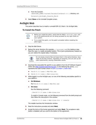 Installing ESM Version 5.5 Patch 1
Confidential Release Notes ArcSight ESM 5.5 Patch 1 15
 From the Console’s
<ARCSIGHT_HOME>/current/UninstallerData5.5.0.1 directory, run:
Uninstall_ArcSight_Console_Patch
3 Select Done on the Uninstall Complete screen.
ArcSight Web
This section describes how to install or uninstall ESM v5.5 Patch 1 for ArcSight Web.
To Install the Patch
1 Stop the Web Server.
2 Backup the server directory (for example, c:arcsightweb) by making a copy.
Place the copy in a readily accessible location. This is just a precautionary measure so
you can restore the original state, if necessary.
3 Download the executable file specific to your platform from the HP Software Support
Online site (http://support.openview.hp.com). In the following file names, xxxx
represents the build number shown in ESM 5.5.0 Patch 1, Build 7055.
 Patch-5.5.0.xxxx.1-Web-Win.exe
 Patch-5.5.0.xxxx.1-Web-Linux.bin
4 While logged in as the ArcSight user, run one of the following executables specific to
your platform:
 On Windows:
Run Patch-5.5.0.xxxx.1-Web-Win.exe
 On Linux:
Run the following command:
./Patch-5.5.0.xxxx.1-Web-Linux.bin
To install in Console mode, run the following command from the shell prompt and
then follow the instructions in the window:
./Patch-5.5.0.xxxx.1-Web-Linux.bin -i console
The installer launches the Introduction window.
5 Read the instructions provided and select Next.
6 Accept the terms of the license agreement and select Next. The acceptance radio
button is disabled until you scroll to the bottom of the agreement.
• Before you install the patch, verify that the Web’s <ARCSIGHT_HOME> and
any of its subdirectories are not being accessed by any open shells on
your system.
• To re-install the patch, run the patch uninstaller before installing the
patch again.
Do not simply rename files and leave them in the same directory. Java
reads all the files present, regardless of renaming, and can pick up old
code inadvertently, causing undesirable results.
 