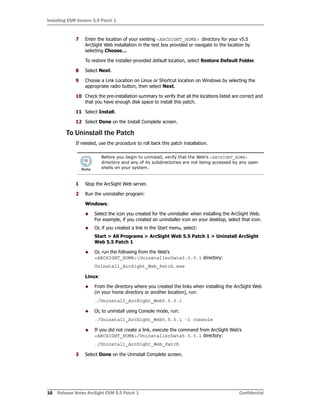 Installing ESM Version 5.5 Patch 1
16 Release Notes ArcSight ESM 5.5 Patch 1 Confidential
7 Enter the location of your existing <ARCSIGHT_HOME> directory for your v5.5
ArcSight Web installation in the text box provided or navigate to the location by
selecting Choose…
To restore the installer-provided default location, select Restore Default Folder.
8 Select Next.
9 Choose a Link Location on Linux or Shortcut location on Windows by selecting the
appropriate radio button, then select Next.
10 Check the pre-installation summary to verify that all the locations listed are correct and
that you have enough disk space to install this patch.
11 Select Install.
12 Select Done on the Install Complete screen.
To Uninstall the Patch
If needed, use the procedure to roll back this patch installation.
1 Stop the ArcSight Web server.
2 Run the uninstaller program:
Windows:
 Select the icon you created for the uninstaller when installing the ArcSight Web.
For example, if you created an uninstaller icon on your desktop, select that icon.
 Or, if you created a link in the Start menu, select:
Start > All Programs > ArcSight Web 5.5 Patch 1 > Uninstall ArcSight
Web 5.5 Patch 1
 Or, run the following from the Web’s
<ARCSIGHT_HOME>UninstallerData5.5.0.1 directory:
Uninstall_ArcSight_Web_Patch.exe
Linux:
 From the directory where you created the links when installing the ArcSight Web
(in your home directory or another location), run:
./Uninstall_ArcSight_Web5.5.0.1
 Or, to uninstall using Console mode, run:
./Uninstall_ArcSight_Web5.5.0.1 -i console
 If you did not create a link, execute the command from ArcSight Web’s
<ARCSIGHT_HOME>/UninstallerData5.5.0.1 directory:
./Uninstall_ArcSight_Web_Patch
3 Select Done on the Uninstall Complete screen.
Before you begin to uninstall, verify that the Web’s <ARCSIGHT_HOME>
directory and any of its subdirectories are not being accessed by any open
shells on your system.
 
