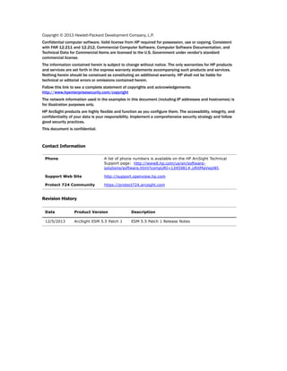 Copyright © 2013 Hewlett-Packard Development Company, L.P.
Confidential computer software. Valid license from HP required for possession, use or copying. Consistent
with FAR 12.211 and 12.212, Commercial Computer Software, Computer Software Documentation, and
Technical Data for Commercial Items are licensed to the U.S. Government under vendor's standard
commercial license.
The information contained herein is subject to change without notice. The only warranties for HP products
and services are set forth in the express warranty statements accompanying such products and services.
Nothing herein should be construed as constituting an additional warranty. HP shall not be liable for
technical or editorial errors or omissions contained herein.
Follow this link to see a complete statement of copyrights and acknowledgements:
http://www.hpenterprisesecurity.com/copyright
The network information used in the examples in this document (including IP addresses and hostnames) is
for illustration purposes only.
HP ArcSight products are highly flexible and function as you configure them. The accessibility, integrity, and
confidentiality of your data is your responsibility. Implement a comprehensive security strategy and follow
good security practices.
This document is confidential.
Contact Information
Revision History
Phone A list of phone numbers is available on the HP ArcSight Technical
Support page: http://www8.hp.com/us/en/software-
solutions/software.html?compURI=1345981#.URitMaVwpWI.
Support Web Site http://support.openview.hp.com
Protect 724 Community https://protect724.arcsight.com
Date Product Version Description
12/5/2013 ArcSight ESM 5.5 Patch 1 ESM 5.5 Patch 1 Release Notes
 