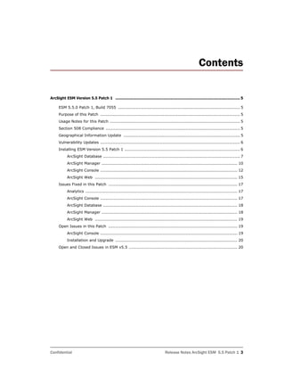 Confidential Release Notes ArcSight ESM 5.5 Patch 1 3
Contents
ArcSight ESM Version 5.5 Patch 1 ........................................................................................................... 5
ESM 5.5.0 Patch 1, Build 7055 .......................................................................................... 5
Purpose of this Patch ....................................................................................................... 5
Usage Notes for this Patch ................................................................................................ 5
Section 508 Compliance ................................................................................................... 5
Geographical Information Update ...................................................................................... 5
Vulnerability Updates ....................................................................................................... 6
Installing ESM Version 5.5 Patch 1 ..................................................................................... 6
ArcSight Database ..................................................................................................... 7
ArcSight Manager .................................................................................................... 10
ArcSight Console ..................................................................................................... 12
ArcSight Web ......................................................................................................... 15
Issues Fixed in this Patch ............................................................................................... 17
Analytics ................................................................................................................ 17
ArcSight Console ..................................................................................................... 17
ArcSight Database ................................................................................................... 18
ArcSight Manager .................................................................................................... 18
ArcSight Web ......................................................................................................... 19
Open Issues in this Patch ............................................................................................... 19
ArcSight Console ..................................................................................................... 19
Installation and Upgrade .......................................................................................... 20
Open and Closed Issues in ESM v5.5 ................................................................................ 20
 