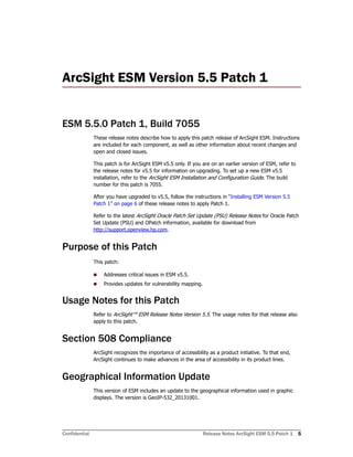 Confidential Release Notes ArcSight ESM 5.5 Patch 1 5
ArcSight ESM Version 5.5 Patch 1 
ESM 5.5.0 Patch 1, Build 7055
These release notes describe how to apply this patch release of ArcSight ESM. Instructions
are included for each component, as well as other information about recent changes and
open and closed issues.
This patch is for ArcSight ESM v5.5 only. If you are on an earlier version of ESM, refer to
the release notes for v5.5 for information on upgrading. To set up a new ESM v5.5
installation, refer to the ArcSight ESM Installation and Configuration Guide. The build
number for this patch is 7055.
After you have upgraded to v5.5, follow the instructions in “Installing ESM Version 5.5
Patch 1” on page 6 of these release notes to apply Patch 1.
Refer to the latest ArcSight Oracle Patch Set Update (PSU) Release Notes for Oracle Patch
Set Update (PSU) and OPatch information, available for download from
http://support.openview.hp.com.
Purpose of this Patch
This patch:
 Addresses critical issues in ESM v5.5.
 Provides updates for vulnerability mapping.
Usage Notes for this Patch
Refer to ArcSight™ ESM Release Notes Version 5.5. The usage notes for that release also
apply to this patch.
Section 508 Compliance
ArcSight recognizes the importance of accessibility as a product initiative. To that end,
ArcSight continues to make advances in the area of accessibility in its product lines.
Geographical Information Update
This version of ESM includes an update to the geographical information used in graphic
displays. The version is GeoIP-532_20131001.
 