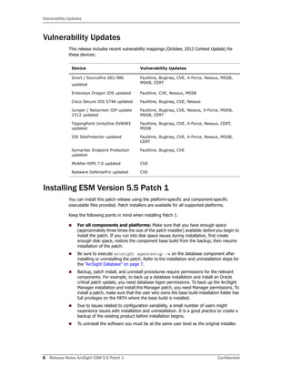 Vulnerability Updates
6 Release Notes ArcSight ESM 5.5 Patch 1 Confidential
Vulnerability Updates
This release includes recent vulnerability mappings (October, 2013 Context Update) for
these devices:
Installing ESM Version 5.5 Patch 1
You can install this patch release using the platform-specific and component-specific
executable files provided. Patch installers are available for all supported platforms.
Keep the following points in mind when installing Patch 1:
 For all components and platforms: Make sure that you have enough space
(approximately three times the size of the patch installer) available before you begin to
install the patch. If you run into disk space issues during installation, first create
enough disk space, restore the component base build from the backup, then resume
installation of the patch.
 Be sure to execute arcsight agentsetup -w on the database component after
installing or uninstalling the patch. Refer to the installation and uninstallation steps for
the “ArcSight Database” on page 7.
 Backup, patch install, and uninstall procedures require permissions for the relevant
components. For example, to back up a database installation and install an Oracle
critical patch update, you need database logon permissions. To back up the ArcSight
Manager installation and install the Manager patch, you need Manager permissions. To
install a patch, make sure that the user who owns the base build installation folder has
full privileges on the PATH where the base build is installed.
 Due to issues related to configuration variability, a small number of users might
experience issues with installation and uninstallation. It is a good practice to create a
backup of the existing product before installation begins.
 To uninstall the software you must be at the same user level as the original installer.
Device Vulnerability Updates
Snort / Sourcefire SEU 986
updated
Faultline, Bugtraq, CVE, X-Force, Nessus, MSSB,
MSKB, CERT
Enterasys Dragon IDS updated Faultline, CVE, Nessus, MSSB
Cisco Secure IDS S748 updated Faultline, Bugtraq, CVE, Nessus
Juniper / Netscreen IDP update
2312 updated
Faultline, Bugtraq, CVE, Nessus, X-Force, MSKB,
MSSB, CERT
TippingPoint UnityOne DV8483
updated
Faultline, Bugtraq, CVE, X-Force, Nessus, CERT,
MSSB
ISS SiteProtector updated Faultline, Bugtraq, CVE, X-Force, Nessus, MSSB,
CERT
Symantec Endpoint Protection
updated
Faultline, Bugtraq, CVE
McAfee HIPS 7.0 updated CVE
Radware DefensePro updated CVE
 