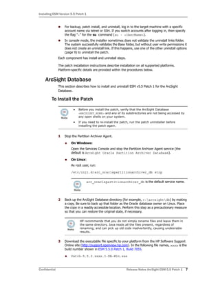 Installing ESM Version 5.5 Patch 1
Confidential Release Notes ArcSight ESM 5.5 Patch 1 7
 For backup, patch install, and uninstall, log in to the target machine with a specific
account name via telnet or SSH. If you switch accounts after logging in, then specify
the flag "-" for the su command (su - <UserName>).
 In console mode, the installer sometimes does not validate the uninstall links folder.
The system successfully validates the Base folder, but without user write permissions it
does not create an uninstall link. If this happens, use one of the other uninstall options
(page 9) to uninstall the patch.
Each component has install and uninstall steps.
The patch installation instructions describe installation on all supported platforms.
Platform-specific details are provided within the procedures below.
ArcSight Database
This section describes how to install and uninstall ESM v5.5 Patch 1 for the ArcSight
Database.
To Install the Patch
1 Stop the Partition Archiver Agent.
 On Windows:
Open the Services Console and stop the Partition Archiver Agent service (the
default is Arcsight Oracle Partition Archiver Database).
 On Linux:
As root user, run:
/etc/init.d/arc_oraclepartitionarchiver_db stop
2 Back up the ArcSight Database directory (for example, c:arcsightdb) by making
a copy. Be sure to back up that folder as the Oracle database owner on Linux. Place
the copy in a readily accessible location. Perform this step as a precautionary measure
so that you can restore the original state, if necessary.
3 Download the executable file specific to your platform from the HP Software Support
Online site (http://support.openview.hp.com). In the following file names, xxxx is the
build number shown in ESM 5.5.0 Patch 1, Build 7055.
 Patch-5.5.0.xxxx.1-DB-Win.exe
• Before you install the patch, verify that the ArcSight Database
<ARCSIGHT_HOME> and any of its subdirectories are not being accessed by
any open shells on your system.
• If you need to re-install the patch, run the patch uninstaller before
installing the patch again.
arc_oraclepartitionarchiver_db is the default service name.
HP recommends that you do not simply rename files and leave them in
the same directory. Java reads all the files present, regardless of
renaming, and can pick up old code inadvertently, causing undesirable
results.
 