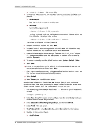 Installing ESM Version 5.5 Patch 1
8 Release Notes ArcSight ESM 5.5 Patch 1 Confidential
 Patch-5.5.0.xxxx.1-DB-Linux.bin
4 As the Oracle Database owner, run one of the following executables specific to your
platform:
 On Windows:
Run Patch-5.5.0.xxxx.1-DB-Win.exe
 On Linux:
Run the following command:
./Patch-5.5.0.xxxx.1-DB-Linux.bin
To install in Console mode, run the following command from the shell prompt and
then follow the instructions in the window:
./Patch-5.5.0.xxxx.1-DB-Linux.bin -i console
The installer launches the Introduction window.
5 Read the instructions provided and select Next.
6 Accept the terms of the license agreement and select Next. The acceptance radio
button is disabled until you scroll to the bottom of the agreement.
7 Enter the location of your existing ArcSight Database <ARCSIGHT_HOME> for your
v5.5 database installation in the text box provided, or navigate to the location by
selecting Choose…
8 To restore the installer-provided default location, select Restore Default Folder.
9 Select Next.
10 Choose a Link Location on Linux or Shortcut location on Windows by selecting the
appropriate radio button, and then select Next.
11 Check the pre-installation summary to verify that all the locations listed are correct and
that you have enough disk space to install this patch.
12 Select Install.
13 Select Done on the Install Complete screen.
After you have installed both the database and ArcSight Manager patch, update the
Partition Archiver. These steps are required to update the Partition Archiver version when
viewed from the Console. Verify that the Manager is running, and then:
1 Run the following command from the Database bin directory to update the Partition
Archiver.
arcsight agentsetup -w
2 Select Next through the wizard screens until you reach the screen that prompts you
to either review or modify the parameters.
3 Select I do not want to change any settings, and then select Next.
4 Select Finish in the last screen.
5 On Windows Only: Select Cancel in the Archiver Service Configuration screen.
6 Start the Partition Archiver Agent.
 On Windows:
 