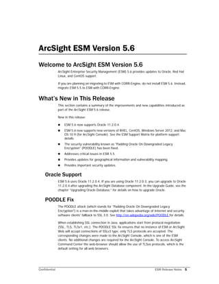 Confidential ESM Release Notes 5
ArcSight ESM Version 5.6
Welcome to ArcSight ESM Version 5.6
ArcSight Enterprise Security Management (ESM) 5.6 provides updates to Oracle, Red Hat
Linux, and CentOS support.
If you are planning on migrating to ESM with CORR-Engine, do not install ESM 5.6. Instead,
migrate ESM 5.5 to ESM with CORR-Engine.
What’s New in This Release
This section contains a summary of the improvements and new capabilities introduced as
part of the ArcSight ESM 5.6 release.
New in this release:
 ESM 5.6 now supports Oracle 11.2.0.4.
 ESM 5.6 now supports new versions of RHEL, CentOS, Windows Server 2012, and Mac
OS 10.9 (for ArcSight Console). See the ESM Support Matrix for platform support
details.
 The security vulnerability known as "Padding Oracle On Downgraded Legacy
Encryption" (POODLE) has been fixed.
 Addresses critical issues in ESM 5.5.
 Provides updates for geographical information and vulnerability mapping.
 Provides important security updates.
Oracle Support
ESM 5.6 uses Oracle 11.2.0.4. If you are using Oracle 11.2.0.3, you can upgrade to Oracle
11.2.0.4 after upgrading the ArcSight Database component. In the Upgrade Guide, see the
chapter “Upgrading Oracle Database‚” for details on how to upgrade Oracle.
POODLE Fix
The POODLE attack (which stands for "Padding Oracle On Downgraded Legacy
Encryption") is a man-in-the-middle exploit that takes advantage of Internet and security
software clients' fallback to SSL 3.0. See http://en.wikipedia.org/wiki/POODLE for details.
When establishing SSL connection in Java, applications start from protocol negotiation
(SSL, TLS, TLSv1, etc.). The POODLE SSL fix ensures that no instance of ESM or ArcSight
Web will accept connections of SSLv3 type; only TLS protocols are accepted. The
corresponding changes were made to the ArcSight Console, which is one of the ESM
clients. No additional changes are required for the ArcSight Console. To access ArcSight
Command Center the web-browser should allow the use of TLSvx protocols, which is the
default setting for all web browsers.
 