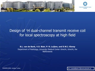 Design of  1 H dual-channel transmit receive coil for local spectroscopy at high field B.L. van de Bank, V.O. Boer, P. R. Luijten, and D.W.J. Klomp Department of Radiology, University Medical Center Utrecht, Utrecht, the Netherlands 