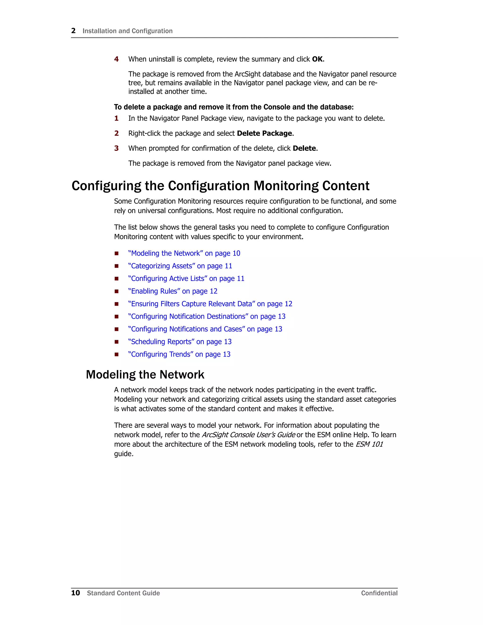 2 Installation and Configuration
10 Standard Content Guide Confidential
4 When uninstall is complete, review the summary and click OK.
The package is removed from the ArcSight database and the Navigator panel resource
tree, but remains available in the Navigator panel package view, and can be re-
installed at another time.
To delete a package and remove it from the Console and the database:
1 In the Navigator Panel Package view, navigate to the package you want to delete.
2 Right-click the package and select Delete Package.
3 When prompted for confirmation of the delete, click Delete.
The package is removed from the Navigator panel package view.
Configuring the Configuration Monitoring Content
Some Configuration Monitoring resources require configuration to be functional, and some
rely on universal configurations. Most require no additional configuration.
The list below shows the general tasks you need to complete to configure Configuration
Monitoring content with values specific to your environment.
 “Modeling the Network” on page 10
 “Categorizing Assets” on page 11
 “Configuring Active Lists” on page 11
 “Enabling Rules” on page 12
 “Ensuring Filters Capture Relevant Data” on page 12
 “Configuring Notification Destinations” on page 13
 “Configuring Notifications and Cases” on page 13
 “Scheduling Reports” on page 13
 “Configuring Trends” on page 13
Modeling the Network
A network model keeps track of the network nodes participating in the event traffic.
Modeling your network and categorizing critical assets using the standard asset categories
is what activates some of the standard content and makes it effective.
There are several ways to model your network. For information about populating the
network model, refer to the ArcSight Console User’s Guide or the ESM online Help. To learn
more about the architecture of the ESM network modeling tools, refer to the ESM 101
guide.
 