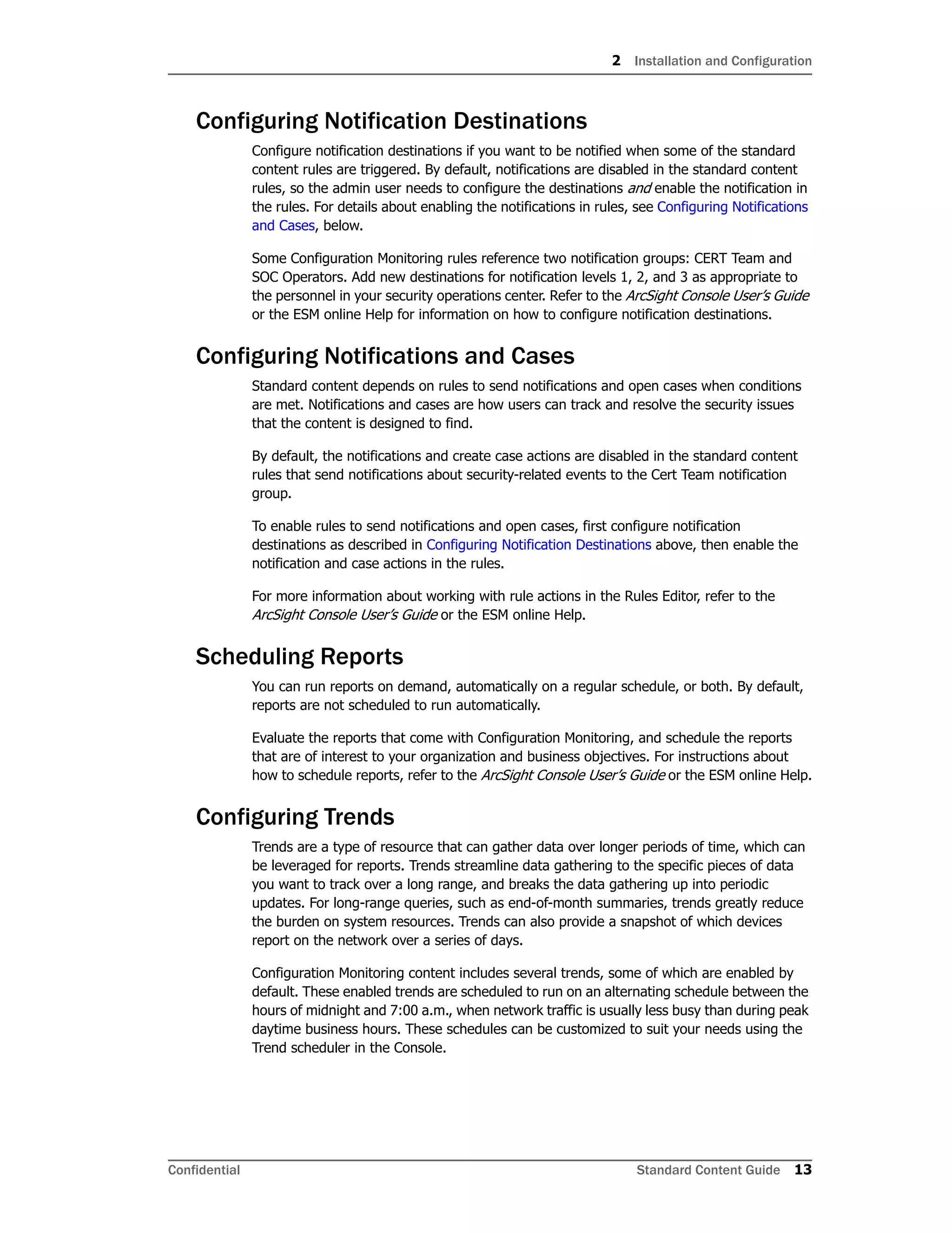 2 Installation and Configuration
Confidential Standard Content Guide 13
Configuring Notification Destinations
Configure notification destinations if you want to be notified when some of the standard
content rules are triggered. By default, notifications are disabled in the standard content
rules, so the admin user needs to configure the destinations and enable the notification in
the rules. For details about enabling the notifications in rules, see Configuring Notifications
and Cases, below.
Some Configuration Monitoring rules reference two notification groups: CERT Team and
SOC Operators. Add new destinations for notification levels 1, 2, and 3 as appropriate to
the personnel in your security operations center. Refer to the ArcSight Console User’s Guide
or the ESM online Help for information on how to configure notification destinations.
Configuring Notifications and Cases
Standard content depends on rules to send notifications and open cases when conditions
are met. Notifications and cases are how users can track and resolve the security issues
that the content is designed to find.
By default, the notifications and create case actions are disabled in the standard content
rules that send notifications about security-related events to the Cert Team notification
group.
To enable rules to send notifications and open cases, first configure notification
destinations as described in Configuring Notification Destinations above, then enable the
notification and case actions in the rules.
For more information about working with rule actions in the Rules Editor, refer to the
ArcSight Console User’s Guide or the ESM online Help.
Scheduling Reports
You can run reports on demand, automatically on a regular schedule, or both. By default,
reports are not scheduled to run automatically.
Evaluate the reports that come with Configuration Monitoring, and schedule the reports
that are of interest to your organization and business objectives. For instructions about
how to schedule reports, refer to the ArcSight Console User’s Guide or the ESM online Help.
Configuring Trends
Trends are a type of resource that can gather data over longer periods of time, which can
be leveraged for reports. Trends streamline data gathering to the specific pieces of data
you want to track over a long range, and breaks the data gathering up into periodic
updates. For long-range queries, such as end-of-month summaries, trends greatly reduce
the burden on system resources. Trends can also provide a snapshot of which devices
report on the network over a series of days.
Configuration Monitoring content includes several trends, some of which are enabled by
default. These enabled trends are scheduled to run on an alternating schedule between the
hours of midnight and 7:00 a.m., when network traffic is usually less busy than during peak
daytime business hours. These schedules can be customized to suit your needs using the
Trend scheduler in the Console.
 