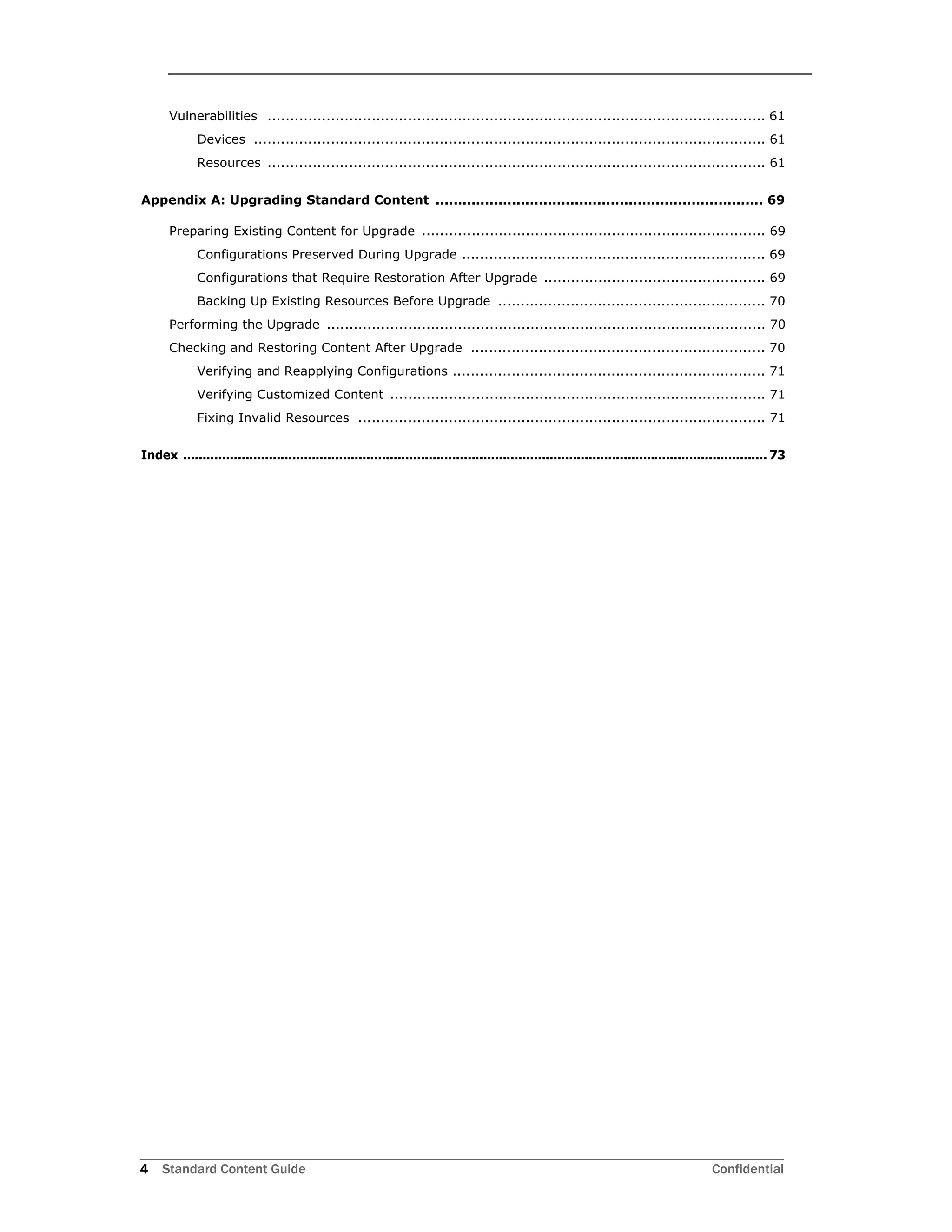 4 Standard Content Guide Confidential
Vulnerabilities .............................................................................................................. 61
Devices ................................................................................................................. 61
Resources .............................................................................................................. 61
Appendix A: Upgrading Standard Content ......................................................................... 69
Preparing Existing Content for Upgrade ............................................................................ 69
Configurations Preserved During Upgrade ................................................................... 69
Configurations that Require Restoration After Upgrade ................................................. 69
Backing Up Existing Resources Before Upgrade ........................................................... 70
Performing the Upgrade ................................................................................................. 70
Checking and Restoring Content After Upgrade ................................................................. 70
Verifying and Reapplying Configurations ..................................................................... 71
Verifying Customized Content ................................................................................... 71
Fixing Invalid Resources .......................................................................................... 71
Index ...................................................................................................................................................... 73
 