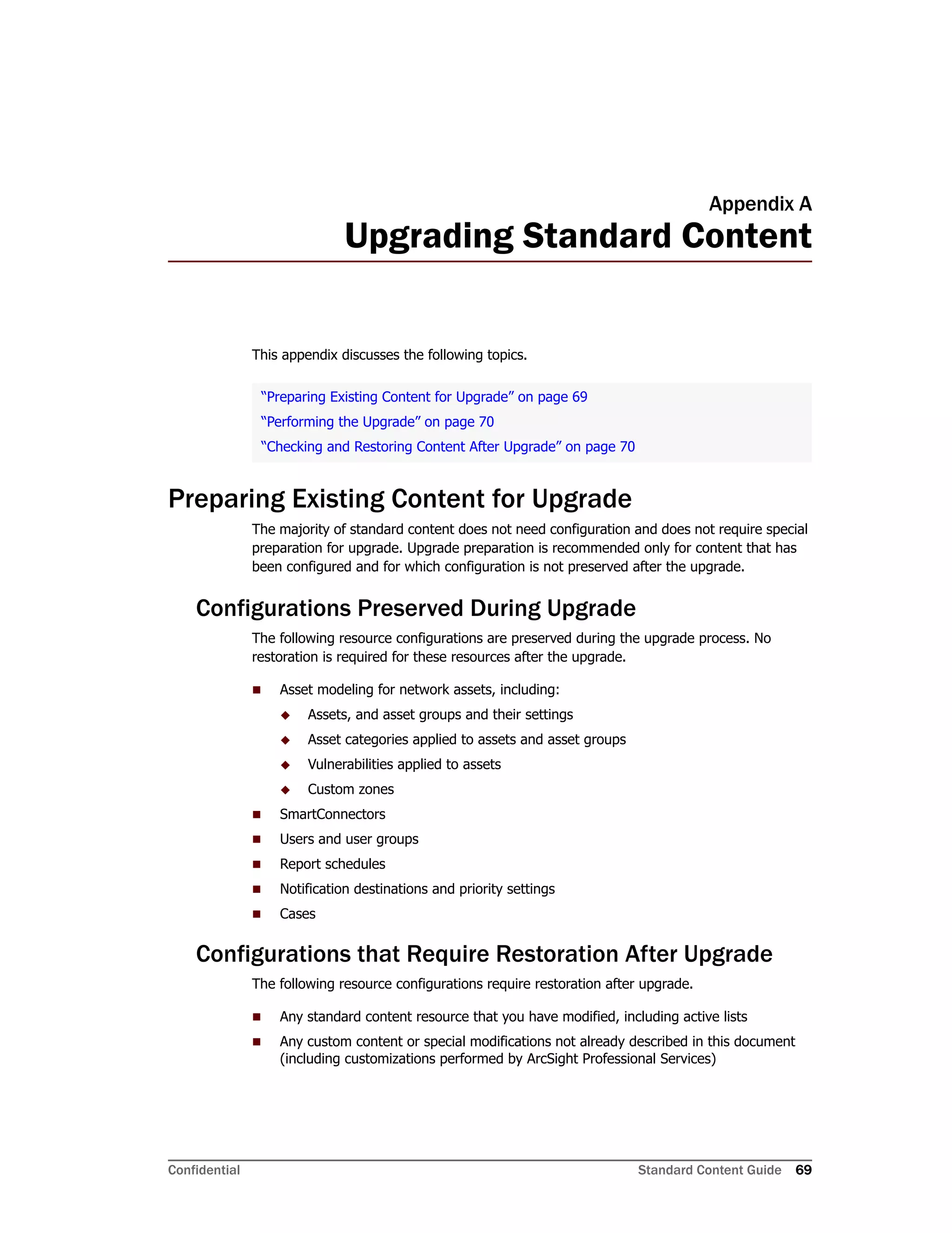 Confidential Standard Content Guide 69
Appendix A
Upgrading Standard Content
This appendix discusses the following topics.
Preparing Existing Content for Upgrade
The majority of standard content does not need configuration and does not require special
preparation for upgrade. Upgrade preparation is recommended only for content that has
been configured and for which configuration is not preserved after the upgrade.
Configurations Preserved During Upgrade
The following resource configurations are preserved during the upgrade process. No
restoration is required for these resources after the upgrade.
 Asset modeling for network assets, including:
 Assets, and asset groups and their settings
 Asset categories applied to assets and asset groups
 Vulnerabilities applied to assets
 Custom zones
 SmartConnectors
 Users and user groups
 Report schedules
 Notification destinations and priority settings
 Cases
Configurations that Require Restoration After Upgrade
The following resource configurations require restoration after upgrade.
 Any standard content resource that you have modified, including active lists
 Any custom content or special modifications not already described in this document
(including customizations performed by ArcSight Professional Services)
“Preparing Existing Content for Upgrade” on page 69
“Performing the Upgrade” on page 70
“Checking and Restoring Content After Upgrade” on page 70
 