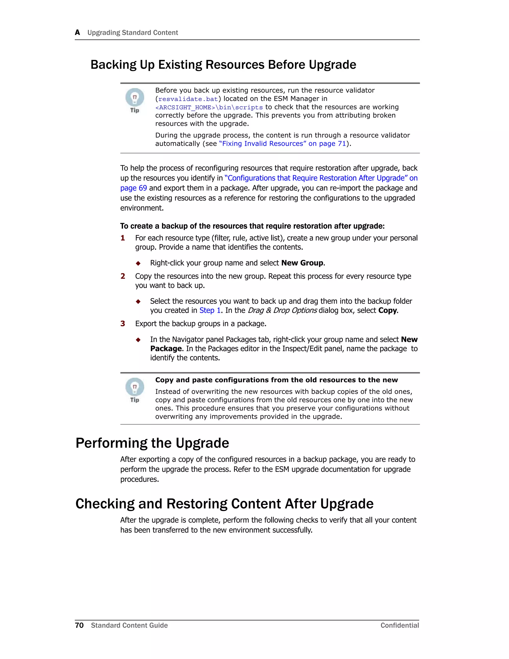 A Upgrading Standard Content
70 Standard Content Guide Confidential
Backing Up Existing Resources Before Upgrade
To help the process of reconfiguring resources that require restoration after upgrade, back
up the resources you identify in “Configurations that Require Restoration After Upgrade” on
page 69 and export them in a package. After upgrade, you can re-import the package and
use the existing resources as a reference for restoring the configurations to the upgraded
environment.
To create a backup of the resources that require restoration after upgrade:
1 For each resource type (filter, rule, active list), create a new group under your personal
group. Provide a name that identifies the contents.
 Right-click your group name and select New Group.
2 Copy the resources into the new group. Repeat this process for every resource type
you want to back up.
 Select the resources you want to back up and drag them into the backup folder
you created in Step 1. In the Drag & Drop Options dialog box, select Copy.
3 Export the backup groups in a package.
 In the Navigator panel Packages tab, right-click your group name and select New
Package. In the Packages editor in the Inspect/Edit panel, name the package to
identify the contents.
Performing the Upgrade
After exporting a copy of the configured resources in a backup package, you are ready to
perform the upgrade the process. Refer to the ESM upgrade documentation for upgrade
procedures.
Checking and Restoring Content After Upgrade
After the upgrade is complete, perform the following checks to verify that all your content
has been transferred to the new environment successfully.
Before you back up existing resources, run the resource validator
(resvalidate.bat) located on the ESM Manager in
<ARCSIGHT_HOME>binscripts to check that the resources are working
correctly before the upgrade. This prevents you from attributing broken
resources with the upgrade.
During the upgrade process, the content is run through a resource validator
automatically (see “Fixing Invalid Resources” on page 71).
Copy and paste configurations from the old resources to the new
Instead of overwriting the new resources with backup copies of the old ones,
copy and paste configurations from the old resources one by one into the new
ones. This procedure ensures that you preserve your configurations without
overwriting any improvements provided in the upgrade.
 