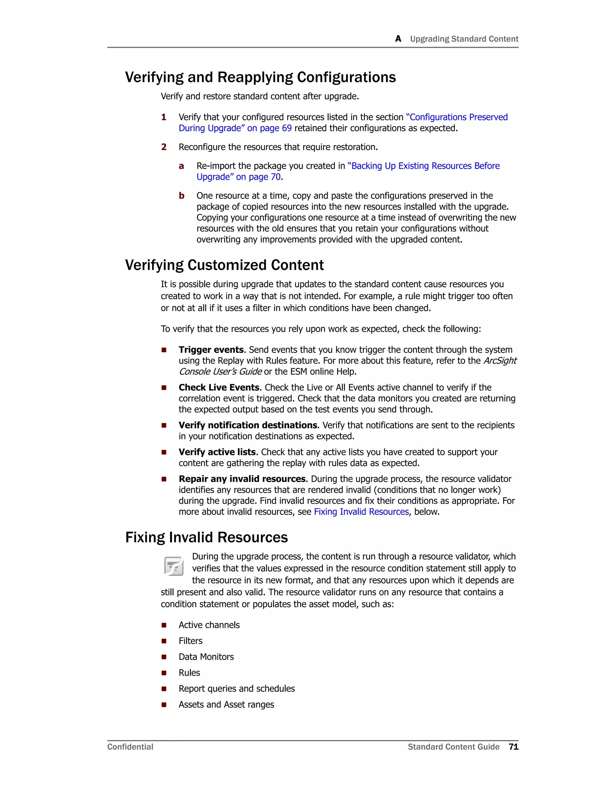 A Upgrading Standard Content
Confidential Standard Content Guide 71
Verifying and Reapplying Configurations
Verify and restore standard content after upgrade.
1 Verify that your configured resources listed in the section “Configurations Preserved
During Upgrade” on page 69 retained their configurations as expected.
2 Reconfigure the resources that require restoration.
a Re-import the package you created in “Backing Up Existing Resources Before
Upgrade” on page 70.
b One resource at a time, copy and paste the configurations preserved in the
package of copied resources into the new resources installed with the upgrade.
Copying your configurations one resource at a time instead of overwriting the new
resources with the old ensures that you retain your configurations without
overwriting any improvements provided with the upgraded content.
Verifying Customized Content
It is possible during upgrade that updates to the standard content cause resources you
created to work in a way that is not intended. For example, a rule might trigger too often
or not at all if it uses a filter in which conditions have been changed.
To verify that the resources you rely upon work as expected, check the following:
 Trigger events. Send events that you know trigger the content through the system
using the Replay with Rules feature. For more about this feature, refer to the ArcSight
Console User’s Guide or the ESM online Help.
 Check Live Events. Check the Live or All Events active channel to verify if the
correlation event is triggered. Check that the data monitors you created are returning
the expected output based on the test events you send through.
 Verify notification destinations. Verify that notifications are sent to the recipients
in your notification destinations as expected.
 Verify active lists. Check that any active lists you have created to support your
content are gathering the replay with rules data as expected.
 Repair any invalid resources. During the upgrade process, the resource validator
identifies any resources that are rendered invalid (conditions that no longer work)
during the upgrade. Find invalid resources and fix their conditions as appropriate. For
more about invalid resources, see Fixing Invalid Resources, below.
Fixing Invalid Resources
During the upgrade process, the content is run through a resource validator, which
verifies that the values expressed in the resource condition statement still apply to
the resource in its new format, and that any resources upon which it depends are
still present and also valid. The resource validator runs on any resource that contains a
condition statement or populates the asset model, such as:
 Active channels
 Filters
 Data Monitors
 Rules
 Report queries and schedules
 Assets and Asset ranges
 