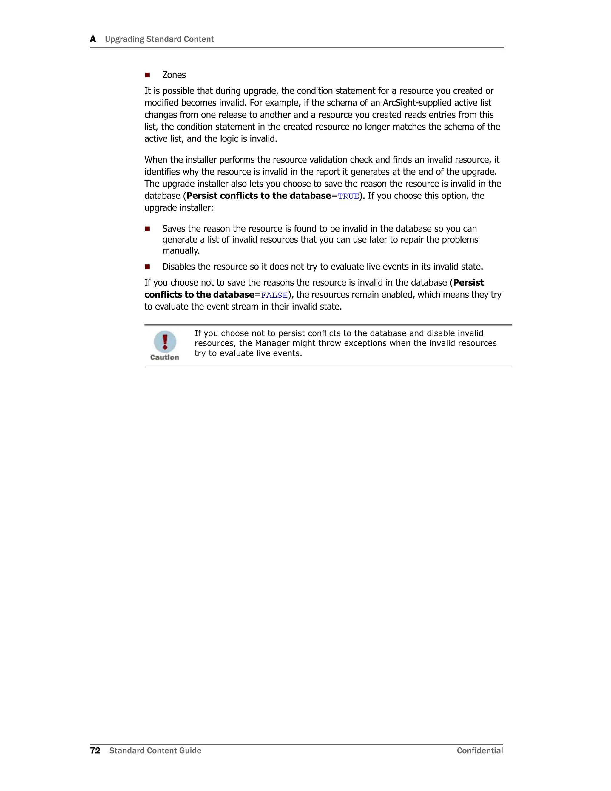 A Upgrading Standard Content
72 Standard Content Guide Confidential
 Zones
It is possible that during upgrade, the condition statement for a resource you created or
modified becomes invalid. For example, if the schema of an ArcSight-supplied active list
changes from one release to another and a resource you created reads entries from this
list, the condition statement in the created resource no longer matches the schema of the
active list, and the logic is invalid.
When the installer performs the resource validation check and finds an invalid resource, it
identifies why the resource is invalid in the report it generates at the end of the upgrade.
The upgrade installer also lets you choose to save the reason the resource is invalid in the
database (Persist conflicts to the database=TRUE). If you choose this option, the
upgrade installer:
 Saves the reason the resource is found to be invalid in the database so you can
generate a list of invalid resources that you can use later to repair the problems
manually.
 Disables the resource so it does not try to evaluate live events in its invalid state.
If you choose not to save the reasons the resource is invalid in the database (Persist
conflicts to the database=FALSE), the resources remain enabled, which means they try
to evaluate the event stream in their invalid state.
If you choose not to persist conflicts to the database and disable invalid
resources, the Manager might throw exceptions when the invalid resources
try to evaluate live events.
 