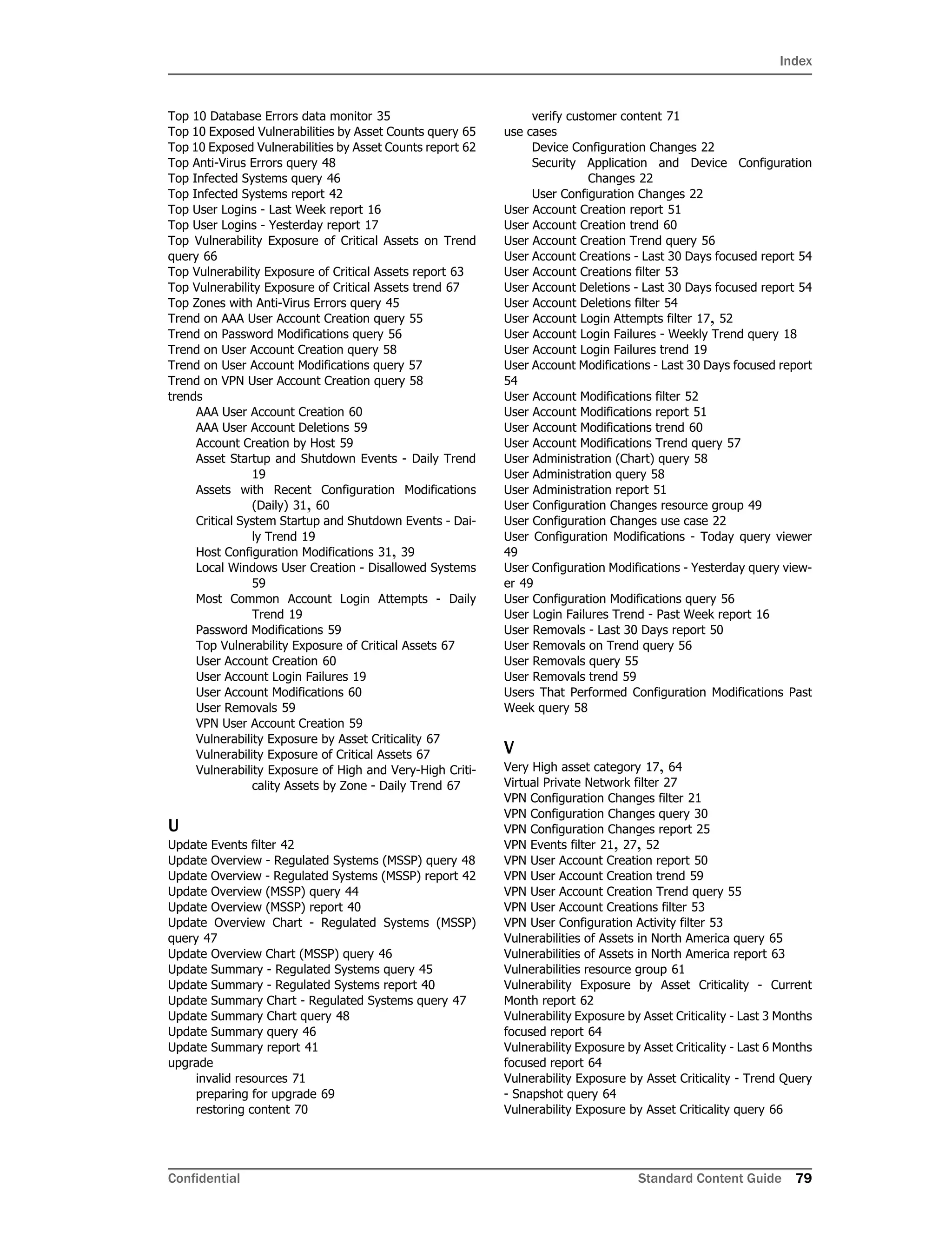 Index
Confidential Standard Content Guide 79
Top 10 Database Errors data monitor 35
Top 10 Exposed Vulnerabilities by Asset Counts query 65
Top 10 Exposed Vulnerabilities by Asset Counts report 62
Top Anti-Virus Errors query 48
Top Infected Systems query 46
Top Infected Systems report 42
Top User Logins - Last Week report 16
Top User Logins - Yesterday report 17
Top Vulnerability Exposure of Critical Assets on Trend
query 66
Top Vulnerability Exposure of Critical Assets report 63
Top Vulnerability Exposure of Critical Assets trend 67
Top Zones with Anti-Virus Errors query 45
Trend on AAA User Account Creation query 55
Trend on Password Modifications query 56
Trend on User Account Creation query 58
Trend on User Account Modifications query 57
Trend on VPN User Account Creation query 58
trends
AAA User Account Creation 60
AAA User Account Deletions 59
Account Creation by Host 59
Asset Startup and Shutdown Events - Daily Trend
19
Assets with Recent Configuration Modifications
(Daily) 31, 60
Critical System Startup and Shutdown Events - Dai-
ly Trend 19
Host Configuration Modifications 31, 39
Local Windows User Creation - Disallowed Systems
59
Most Common Account Login Attempts - Daily
Trend 19
Password Modifications 59
Top Vulnerability Exposure of Critical Assets 67
User Account Creation 60
User Account Login Failures 19
User Account Modifications 60
User Removals 59
VPN User Account Creation 59
Vulnerability Exposure by Asset Criticality 67
Vulnerability Exposure of Critical Assets 67
Vulnerability Exposure of High and Very-High Criti-
cality Assets by Zone - Daily Trend 67
U
Update Events filter 42
Update Overview - Regulated Systems (MSSP) query 48
Update Overview - Regulated Systems (MSSP) report 42
Update Overview (MSSP) query 44
Update Overview (MSSP) report 40
Update Overview Chart - Regulated Systems (MSSP)
query 47
Update Overview Chart (MSSP) query 46
Update Summary - Regulated Systems query 45
Update Summary - Regulated Systems report 40
Update Summary Chart - Regulated Systems query 47
Update Summary Chart query 48
Update Summary query 46
Update Summary report 41
upgrade
invalid resources 71
preparing for upgrade 69
restoring content 70
verify customer content 71
use cases
Device Configuration Changes 22
Security Application and Device Configuration
Changes 22
User Configuration Changes 22
User Account Creation report 51
User Account Creation trend 60
User Account Creation Trend query 56
User Account Creations - Last 30 Days focused report 54
User Account Creations filter 53
User Account Deletions - Last 30 Days focused report 54
User Account Deletions filter 54
User Account Login Attempts filter 17, 52
User Account Login Failures - Weekly Trend query 18
User Account Login Failures trend 19
User Account Modifications - Last 30 Days focused report
54
User Account Modifications filter 52
User Account Modifications report 51
User Account Modifications trend 60
User Account Modifications Trend query 57
User Administration (Chart) query 58
User Administration query 58
User Administration report 51
User Configuration Changes resource group 49
User Configuration Changes use case 22
User Configuration Modifications - Today query viewer
49
User Configuration Modifications - Yesterday query view-
er 49
User Configuration Modifications query 56
User Login Failures Trend - Past Week report 16
User Removals - Last 30 Days report 50
User Removals on Trend query 56
User Removals query 55
User Removals trend 59
Users That Performed Configuration Modifications Past
Week query 58
V
Very High asset category 17, 64
Virtual Private Network filter 27
VPN Configuration Changes filter 21
VPN Configuration Changes query 30
VPN Configuration Changes report 25
VPN Events filter 21, 27, 52
VPN User Account Creation report 50
VPN User Account Creation trend 59
VPN User Account Creation Trend query 55
VPN User Account Creations filter 53
VPN User Configuration Activity filter 53
Vulnerabilities of Assets in North America query 65
Vulnerabilities of Assets in North America report 63
Vulnerabilities resource group 61
Vulnerability Exposure by Asset Criticality - Current
Month report 62
Vulnerability Exposure by Asset Criticality - Last 3 Months
focused report 64
Vulnerability Exposure by Asset Criticality - Last 6 Months
focused report 64
Vulnerability Exposure by Asset Criticality - Trend Query
- Snapshot query 64
Vulnerability Exposure by Asset Criticality query 66
 