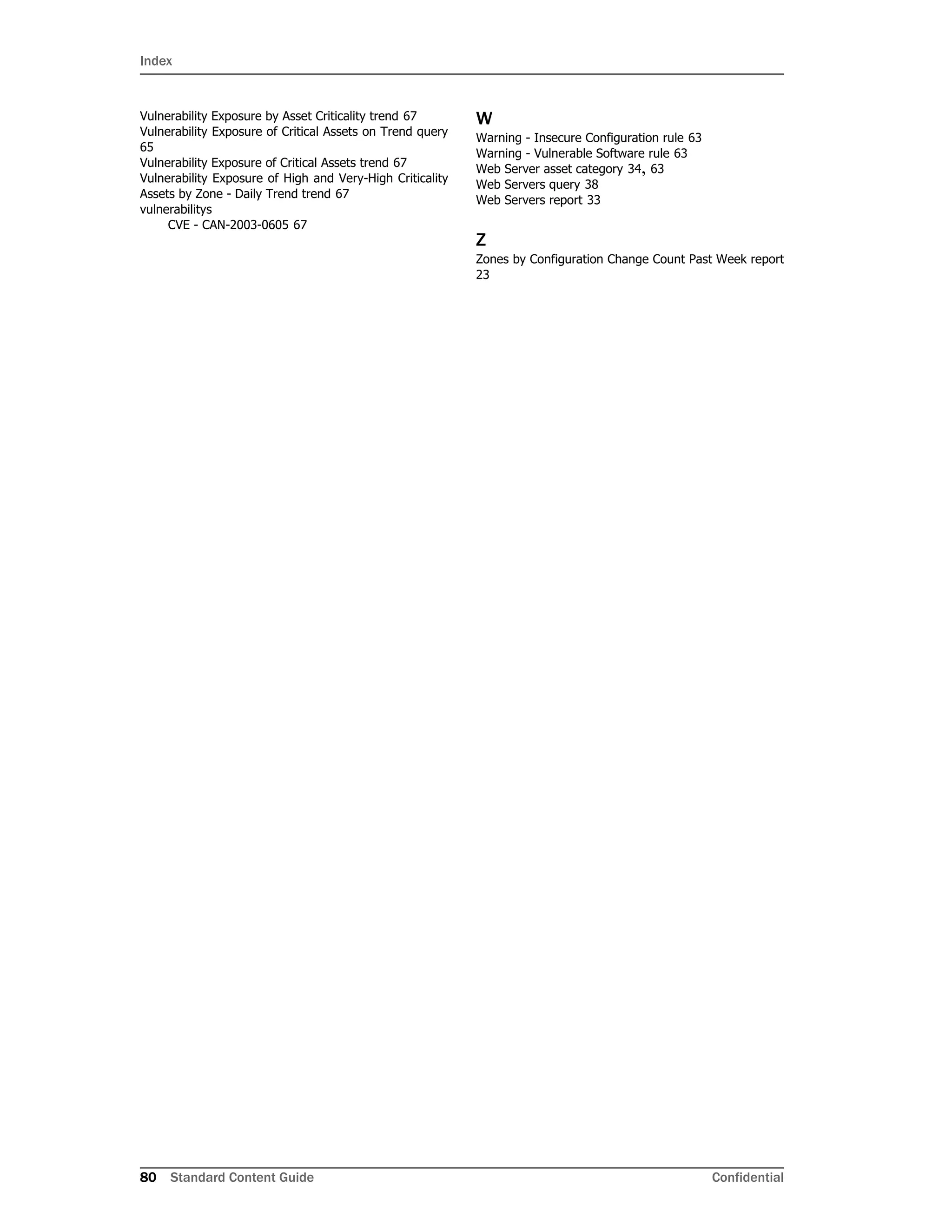 Index
80 Standard Content Guide Confidential
Vulnerability Exposure by Asset Criticality trend 67
Vulnerability Exposure of Critical Assets on Trend query
65
Vulnerability Exposure of Critical Assets trend 67
Vulnerability Exposure of High and Very-High Criticality
Assets by Zone - Daily Trend trend 67
vulnerabilitys
CVE - CAN-2003-0605 67
W
Warning - Insecure Configuration rule 63
Warning - Vulnerable Software rule 63
Web Server asset category 34, 63
Web Servers query 38
Web Servers report 33
Z
Zones by Configuration Change Count Past Week report
23
 