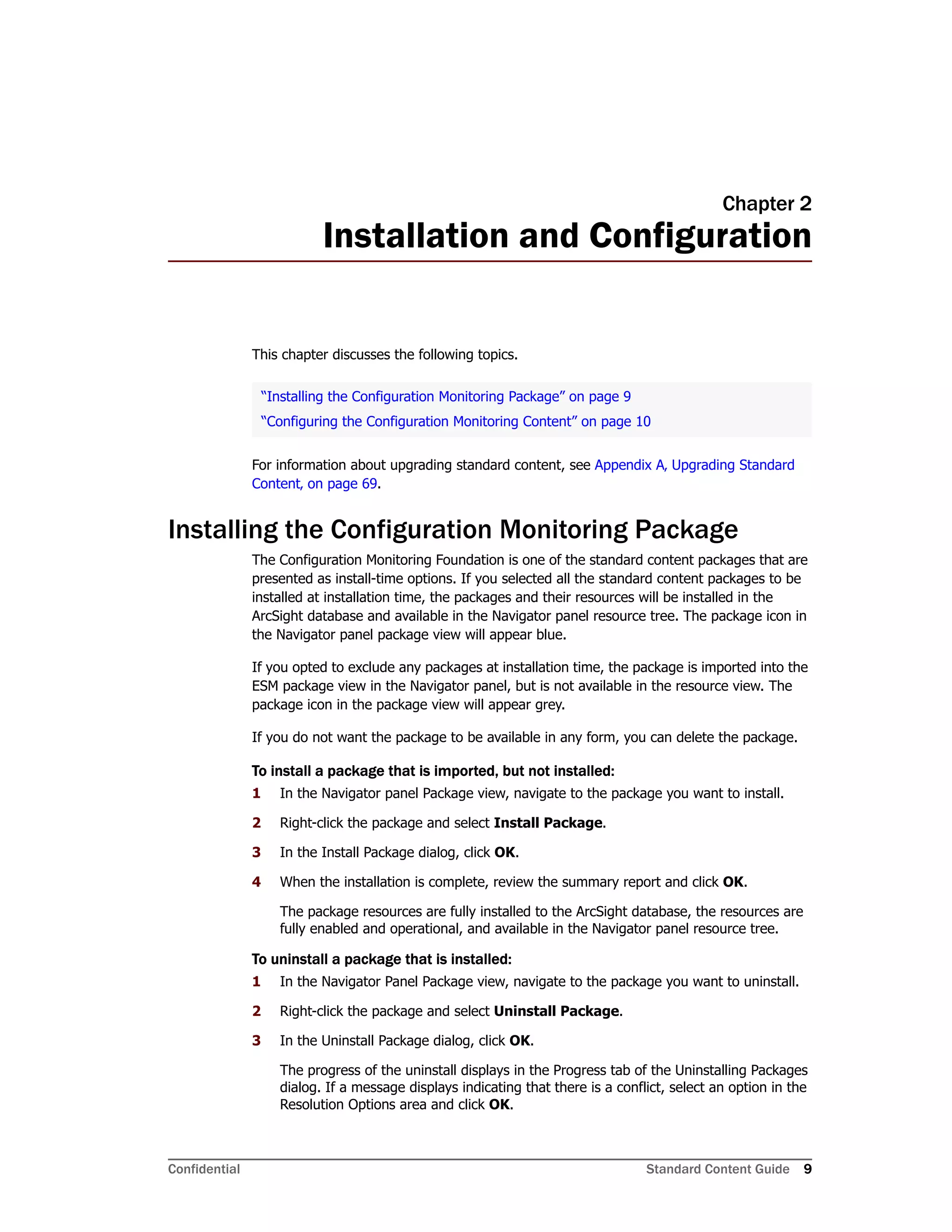 Confidential Standard Content Guide 9
Chapter 2
Installation and Configuration
This chapter discusses the following topics.
For information about upgrading standard content, see Appendix A‚ Upgrading Standard
Content‚ on page 69.
Installing the Configuration Monitoring Package
The Configuration Monitoring Foundation is one of the standard content packages that are
presented as install-time options. If you selected all the standard content packages to be
installed at installation time, the packages and their resources will be installed in the
ArcSight database and available in the Navigator panel resource tree. The package icon in
the Navigator panel package view will appear blue.
If you opted to exclude any packages at installation time, the package is imported into the
ESM package view in the Navigator panel, but is not available in the resource view. The
package icon in the package view will appear grey.
If you do not want the package to be available in any form, you can delete the package.
To install a package that is imported, but not installed:
1 In the Navigator panel Package view, navigate to the package you want to install.
2 Right-click the package and select Install Package.
3 In the Install Package dialog, click OK.
4 When the installation is complete, review the summary report and click OK.
The package resources are fully installed to the ArcSight database, the resources are
fully enabled and operational, and available in the Navigator panel resource tree.
To uninstall a package that is installed:
1 In the Navigator Panel Package view, navigate to the package you want to uninstall.
2 Right-click the package and select Uninstall Package.
3 In the Uninstall Package dialog, click OK.
The progress of the uninstall displays in the Progress tab of the Uninstalling Packages
dialog. If a message displays indicating that there is a conflict, select an option in the
Resolution Options area and click OK.
“Installing the Configuration Monitoring Package” on page 9
“Configuring the Configuration Monitoring Content” on page 10
 