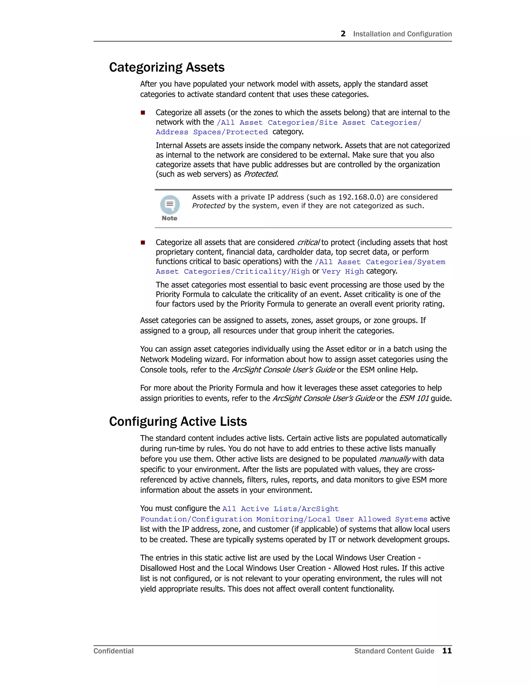 2 Installation and Configuration
Confidential Standard Content Guide 11
Categorizing Assets
After you have populated your network model with assets, apply the standard asset
categories to activate standard content that uses these categories.
 Categorize all assets (or the zones to which the assets belong) that are internal to the
network with the /All Asset Categories/Site Asset Categories/
Address Spaces/Protected category.
Internal Assets are assets inside the company network. Assets that are not categorized
as internal to the network are considered to be external. Make sure that you also
categorize assets that have public addresses but are controlled by the organization
(such as web servers) as Protected.
 Categorize all assets that are considered critical to protect (including assets that host
proprietary content, financial data, cardholder data, top secret data, or perform
functions critical to basic operations) with the /All Asset Categories/System
Asset Categories/Criticality/High or Very High category.
The asset categories most essential to basic event processing are those used by the
Priority Formula to calculate the criticality of an event. Asset criticality is one of the
four factors used by the Priority Formula to generate an overall event priority rating.
Asset categories can be assigned to assets, zones, asset groups, or zone groups. If
assigned to a group, all resources under that group inherit the categories.
You can assign asset categories individually using the Asset editor or in a batch using the
Network Modeling wizard. For information about how to assign asset categories using the
Console tools, refer to the ArcSight Console User’s Guide or the ESM online Help.
For more about the Priority Formula and how it leverages these asset categories to help
assign priorities to events, refer to the ArcSight Console User’s Guide or the ESM 101 guide.
Configuring Active Lists
The standard content includes active lists. Certain active lists are populated automatically
during run-time by rules. You do not have to add entries to these active lists manually
before you use them. Other active lists are designed to be populated manually with data
specific to your environment. After the lists are populated with values, they are cross-
referenced by active channels, filters, rules, reports, and data monitors to give ESM more
information about the assets in your environment.
You must configure the All Active Lists/ArcSight
Foundation/Configuration Monitoring/Local User Allowed Systems active
list with the IP address, zone, and customer (if applicable) of systems that allow local users
to be created. These are typically systems operated by IT or network development groups.
The entries in this static active list are used by the Local Windows User Creation -
Disallowed Host and the Local Windows User Creation - Allowed Host rules. If this active
list is not configured, or is not relevant to your operating environment, the rules will not
yield appropriate results. This does not affect overall content functionality.
Assets with a private IP address (such as 192.168.0.0) are considered
Protected by the system, even if they are not categorized as such.
 