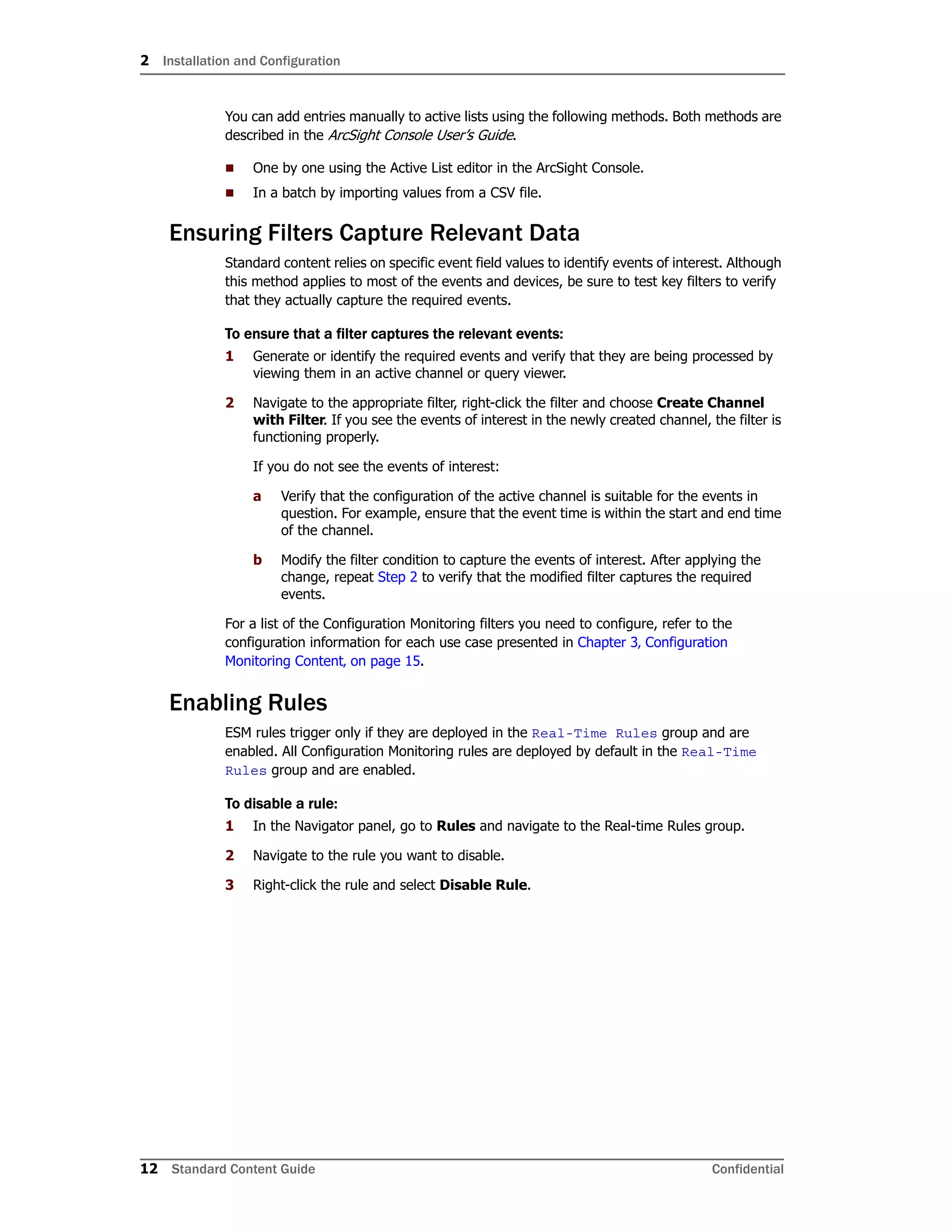 2 Installation and Configuration
12 Standard Content Guide Confidential
You can add entries manually to active lists using the following methods. Both methods are
described in the ArcSight Console User’s Guide.
 One by one using the Active List editor in the ArcSight Console.
 In a batch by importing values from a CSV file.
Ensuring Filters Capture Relevant Data
Standard content relies on specific event field values to identify events of interest. Although
this method applies to most of the events and devices, be sure to test key filters to verify
that they actually capture the required events.
To ensure that a filter captures the relevant events:
1 Generate or identify the required events and verify that they are being processed by
viewing them in an active channel or query viewer.
2 Navigate to the appropriate filter, right-click the filter and choose Create Channel
with Filter. If you see the events of interest in the newly created channel, the filter is
functioning properly.
If you do not see the events of interest:
a Verify that the configuration of the active channel is suitable for the events in
question. For example, ensure that the event time is within the start and end time
of the channel.
b Modify the filter condition to capture the events of interest. After applying the
change, repeat Step 2 to verify that the modified filter captures the required
events.
For a list of the Configuration Monitoring filters you need to configure, refer to the
configuration information for each use case presented in Chapter 3‚ Configuration
Monitoring Content‚ on page 15.
Enabling Rules
ESM rules trigger only if they are deployed in the Real-Time Rules group and are
enabled. All Configuration Monitoring rules are deployed by default in the Real-Time
Rules group and are enabled.
To disable a rule:
1 In the Navigator panel, go to Rules and navigate to the Real-time Rules group.
2 Navigate to the rule you want to disable.
3 Right-click the rule and select Disable Rule.
 