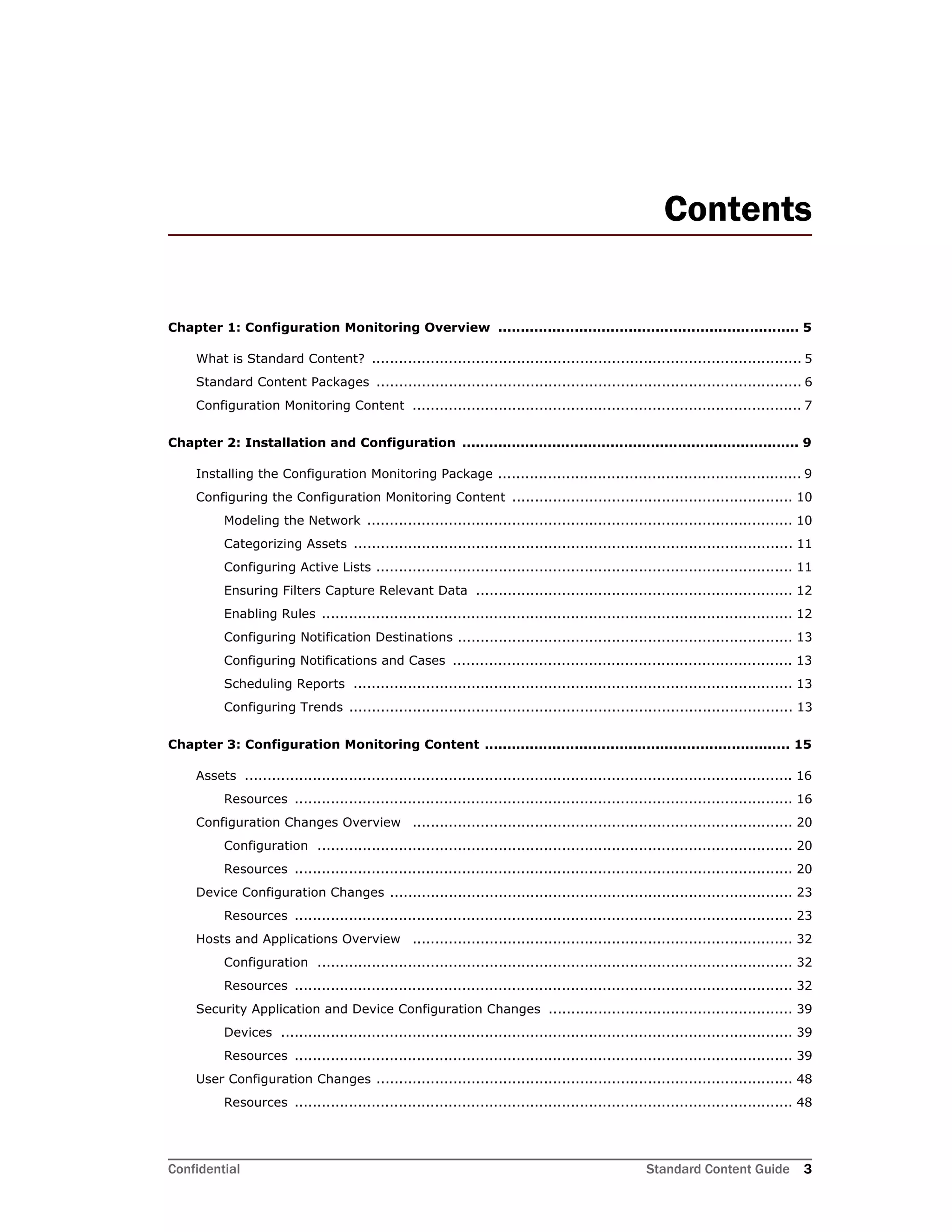 Confidential Standard Content Guide 3
Contents
Chapter 1: Configuration Monitoring Overview ................................................................... 5
What is Standard Content? ............................................................................................... 5
Standard Content Packages .............................................................................................. 6
Configuration Monitoring Content ...................................................................................... 7
Chapter 2: Installation and Configuration ........................................................................... 9
Installing the Configuration Monitoring Package ................................................................... 9
Configuring the Configuration Monitoring Content .............................................................. 10
Modeling the Network .............................................................................................. 10
Categorizing Assets ................................................................................................. 11
Configuring Active Lists ............................................................................................ 11
Ensuring Filters Capture Relevant Data ...................................................................... 12
Enabling Rules ........................................................................................................ 12
Configuring Notification Destinations .......................................................................... 13
Configuring Notifications and Cases ........................................................................... 13
Scheduling Reports ................................................................................................. 13
Configuring Trends .................................................................................................. 13
Chapter 3: Configuration Monitoring Content .................................................................... 15
Assets ......................................................................................................................... 16
Resources .............................................................................................................. 16
Configuration Changes Overview .................................................................................... 20
Configuration ......................................................................................................... 20
Resources .............................................................................................................. 20
Device Configuration Changes ......................................................................................... 23
Resources .............................................................................................................. 23
Hosts and Applications Overview .................................................................................... 32
Configuration ......................................................................................................... 32
Resources .............................................................................................................. 32
Security Application and Device Configuration Changes ...................................................... 39
Devices ................................................................................................................. 39
Resources .............................................................................................................. 39
User Configuration Changes ............................................................................................ 48
Resources .............................................................................................................. 48
 