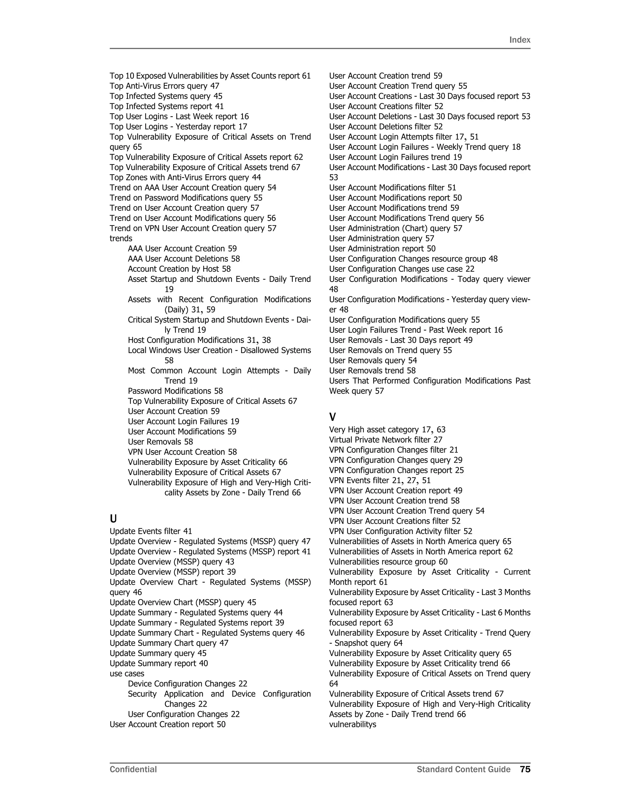 Index
Confidential Standard Content Guide 75
Top 10 Exposed Vulnerabilities by Asset Counts report 61
Top Anti-Virus Errors query 47
Top Infected Systems query 45
Top Infected Systems report 41
Top User Logins - Last Week report 16
Top User Logins - Yesterday report 17
Top Vulnerability Exposure of Critical Assets on Trend
query 65
Top Vulnerability Exposure of Critical Assets report 62
Top Vulnerability Exposure of Critical Assets trend 67
Top Zones with Anti-Virus Errors query 44
Trend on AAA User Account Creation query 54
Trend on Password Modifications query 55
Trend on User Account Creation query 57
Trend on User Account Modifications query 56
Trend on VPN User Account Creation query 57
trends
AAA User Account Creation 59
AAA User Account Deletions 58
Account Creation by Host 58
Asset Startup and Shutdown Events - Daily Trend
19
Assets with Recent Configuration Modifications
(Daily) 31, 59
Critical System Startup and Shutdown Events - Dai-
ly Trend 19
Host Configuration Modifications 31, 38
Local Windows User Creation - Disallowed Systems
58
Most Common Account Login Attempts - Daily
Trend 19
Password Modifications 58
Top Vulnerability Exposure of Critical Assets 67
User Account Creation 59
User Account Login Failures 19
User Account Modifications 59
User Removals 58
VPN User Account Creation 58
Vulnerability Exposure by Asset Criticality 66
Vulnerability Exposure of Critical Assets 67
Vulnerability Exposure of High and Very-High Criti-
cality Assets by Zone - Daily Trend 66
U
Update Events filter 41
Update Overview - Regulated Systems (MSSP) query 47
Update Overview - Regulated Systems (MSSP) report 41
Update Overview (MSSP) query 43
Update Overview (MSSP) report 39
Update Overview Chart - Regulated Systems (MSSP)
query 46
Update Overview Chart (MSSP) query 45
Update Summary - Regulated Systems query 44
Update Summary - Regulated Systems report 39
Update Summary Chart - Regulated Systems query 46
Update Summary Chart query 47
Update Summary query 45
Update Summary report 40
use cases
Device Configuration Changes 22
Security Application and Device Configuration
Changes 22
User Configuration Changes 22
User Account Creation report 50
User Account Creation trend 59
User Account Creation Trend query 55
User Account Creations - Last 30 Days focused report 53
User Account Creations filter 52
User Account Deletions - Last 30 Days focused report 53
User Account Deletions filter 52
User Account Login Attempts filter 17, 51
User Account Login Failures - Weekly Trend query 18
User Account Login Failures trend 19
User Account Modifications - Last 30 Days focused report
53
User Account Modifications filter 51
User Account Modifications report 50
User Account Modifications trend 59
User Account Modifications Trend query 56
User Administration (Chart) query 57
User Administration query 57
User Administration report 50
User Configuration Changes resource group 48
User Configuration Changes use case 22
User Configuration Modifications - Today query viewer
48
User Configuration Modifications - Yesterday query view-
er 48
User Configuration Modifications query 55
User Login Failures Trend - Past Week report 16
User Removals - Last 30 Days report 49
User Removals on Trend query 55
User Removals query 54
User Removals trend 58
Users That Performed Configuration Modifications Past
Week query 57
V
Very High asset category 17, 63
Virtual Private Network filter 27
VPN Configuration Changes filter 21
VPN Configuration Changes query 29
VPN Configuration Changes report 25
VPN Events filter 21, 27, 51
VPN User Account Creation report 49
VPN User Account Creation trend 58
VPN User Account Creation Trend query 54
VPN User Account Creations filter 52
VPN User Configuration Activity filter 52
Vulnerabilities of Assets in North America query 65
Vulnerabilities of Assets in North America report 62
Vulnerabilities resource group 60
Vulnerability Exposure by Asset Criticality - Current
Month report 61
Vulnerability Exposure by Asset Criticality - Last 3 Months
focused report 63
Vulnerability Exposure by Asset Criticality - Last 6 Months
focused report 63
Vulnerability Exposure by Asset Criticality - Trend Query
- Snapshot query 64
Vulnerability Exposure by Asset Criticality query 65
Vulnerability Exposure by Asset Criticality trend 66
Vulnerability Exposure of Critical Assets on Trend query
64
Vulnerability Exposure of Critical Assets trend 67
Vulnerability Exposure of High and Very-High Criticality
Assets by Zone - Daily Trend trend 66
vulnerabilitys
 