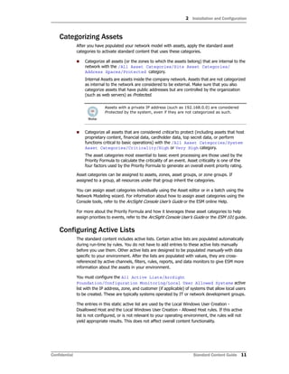 2 Installation and Configuration
Confidential Standard Content Guide 11
Categorizing Assets
After you have populated your network model with assets, apply the standard asset
categories to activate standard content that uses these categories.
 Categorize all assets (or the zones to which the assets belong) that are internal to the
network with the /All Asset Categories/Site Asset Categories/
Address Spaces/Protected category.
Internal Assets are assets inside the company network. Assets that are not categorized
as internal to the network are considered to be external. Make sure that you also
categorize assets that have public addresses but are controlled by the organization
(such as web servers) as Protected.
 Categorize all assets that are considered critical to protect (including assets that host
proprietary content, financial data, cardholder data, top secret data, or perform
functions critical to basic operations) with the /All Asset Categories/System
Asset Categories/Criticality/High or Very High category.
The asset categories most essential to basic event processing are those used by the
Priority Formula to calculate the criticality of an event. Asset criticality is one of the
four factors used by the Priority Formula to generate an overall event priority rating.
Asset categories can be assigned to assets, zones, asset groups, or zone groups. If
assigned to a group, all resources under that group inherit the categories.
You can assign asset categories individually using the Asset editor or in a batch using the
Network Modeling wizard. For information about how to assign asset categories using the
Console tools, refer to the ArcSight Console User’s Guide or the ESM online Help.
For more about the Priority Formula and how it leverages these asset categories to help
assign priorities to events, refer to the ArcSight Console User’s Guide or the ESM 101 guide.
Configuring Active Lists
The standard content includes active lists. Certain active lists are populated automatically
during run-time by rules. You do not have to add entries to these active lists manually
before you use them. Other active lists are designed to be populated manually with data
specific to your environment. After the lists are populated with values, they are cross-
referenced by active channels, filters, rules, reports, and data monitors to give ESM more
information about the assets in your environment.
You must configure the All Active Lists/ArcSight
Foundation/Configuration Monitoring/Local User Allowed Systems active
list with the IP address, zone, and customer (if applicable) of systems that allow local users
to be created. These are typically systems operated by IT or network development groups.
The entries in this static active list are used by the Local Windows User Creation -
Disallowed Host and the Local Windows User Creation - Allowed Host rules. If this active
list is not configured, or is not relevant to your operating environment, the rules will not
yield appropriate results. This does not affect overall content functionality.
Assets with a private IP address (such as 192.168.0.0) are considered
Protected by the system, even if they are not categorized as such.
 