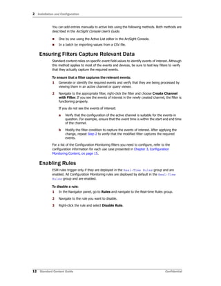 2 Installation and Configuration
12 Standard Content Guide Confidential
You can add entries manually to active lists using the following methods. Both methods are
described in the ArcSight Console User’s Guide.
 One by one using the Active List editor in the ArcSight Console.
 In a batch by importing values from a CSV file.
Ensuring Filters Capture Relevant Data
Standard content relies on specific event field values to identify events of interest. Although
this method applies to most of the events and devices, be sure to test key filters to verify
that they actually capture the required events.
To ensure that a filter captures the relevant events:
1 Generate or identify the required events and verify that they are being processed by
viewing them in an active channel or query viewer.
2 Navigate to the appropriate filter, right-click the filter and choose Create Channel
with Filter. If you see the events of interest in the newly created channel, the filter is
functioning properly.
If you do not see the events of interest:
a Verify that the configuration of the active channel is suitable for the events in
question. For example, ensure that the event time is within the start and end time
of the channel.
b Modify the filter condition to capture the events of interest. After applying the
change, repeat Step 2 to verify that the modified filter captures the required
events.
For a list of the Configuration Monitoring filters you need to configure, refer to the
configuration information for each use case presented in Chapter 3‚ Configuration
Monitoring Content‚ on page 15.
Enabling Rules
ESM rules trigger only if they are deployed in the Real-Time Rules group and are
enabled. All Configuration Monitoring rules are deployed by default in the Real-Time
Rules group and are enabled.
To disable a rule:
1 In the Navigator panel, go to Rules and navigate to the Real-time Rules group.
2 Navigate to the rule you want to disable.
3 Right-click the rule and select Disable Rule.
 
