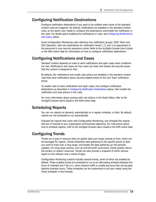 2 Installation and Configuration
Confidential Standard Content Guide 13
Configuring Notification Destinations
Configure notification destinations if you want to be notified when some of the standard
content rules are triggered. By default, notifications are disabled in the standard content
rules, so the admin user needs to configure the destinations and enable the notification in
the rules. For details about enabling the notifications in rules, see Configuring Notifications
and Cases, below.
Some Configuration Monitoring rules reference two notification groups: CERT Team and
SOC Operators. Add new destinations for notification levels 1, 2, and 3 as appropriate to
the personnel in your security operations center. Refer to the ArcSight Console User’s Guide
or the ESM online Help for information on how to configure notification destinations.
Configuring Notifications and Cases
Standard content depends on rules to send notifications and open cases when conditions
are met. Notifications and cases are how users can track and resolve the security issues
that the content is designed to find.
By default, the notifications and create case actions are disabled in the standard content
rules that send notifications about security-related events to the Cert Team notification
group.
To enable rules to send notifications and open cases, first configure notification
destinations as described in Configuring Notification Destinations above, then enable the
notification and case actions in the rules.
For more information about working with rule actions in the Rules Editor, refer to the
ArcSight Console User’s Guide or the ESM online Help.
Scheduling Reports
You can run reports on demand, automatically on a regular schedule, or both. By default,
reports are not scheduled to run automatically.
Evaluate the reports that come with Configuration Monitoring, and schedule the reports
that are of interest to your organization and business objectives. For instructions about
how to schedule reports, refer to the ArcSight Console User’s Guide or the ESM online Help.
Configuring Trends
Trends are a type of resource that can gather data over longer periods of time, which can
be leveraged for reports. Trends streamline data gathering to the specific pieces of data
you want to track over a long range, and breaks the data gathering up into periodic
updates. For long-range queries, such as end-of-month summaries, trends greatly reduce
the burden on system resources. Trends can also provide a snapshot of which devices
report on the network over a series of days.
Configuration Monitoring content includes several trends, some of which are enabled by
default. These enabled trends are scheduled to run on an alternating schedule between the
hours of midnight and 7:00 a.m., when network traffic is usually less busy than during peak
daytime business hours. These schedules can be customized to suit your needs using the
Trend scheduler in the Console.
 