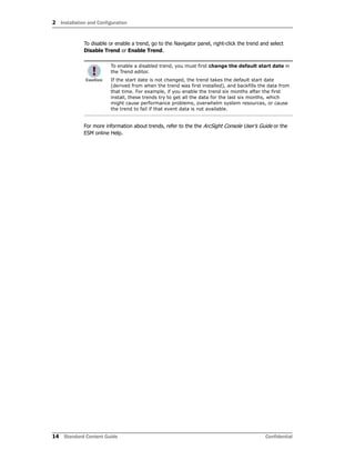 2 Installation and Configuration
14 Standard Content Guide Confidential
To disable or enable a trend, go to the Navigator panel, right-click the trend and select
Disable Trend or Enable Trend.
For more information about trends, refer to the the ArcSight Console User’s Guide or the
ESM online Help.
To enable a disabled trend, you must first change the default start date in
the Trend editor.
If the start date is not changed, the trend takes the default start date
(derived from when the trend was first installed), and backfills the data from
that time. For example, if you enable the trend six months after the first
install, these trends try to get all the data for the last six months, which
might cause performance problems, overwhelm system resources, or cause
the trend to fail if that event data is not available.
 