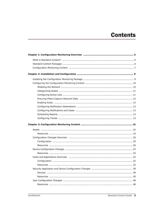 Confidential Standard Content Guide 3
Contents
Chapter 1: Configuration Monitoring Overview ................................................................... 5
What is Standard Content? ............................................................................................... 5
Standard Content Packages .............................................................................................. 6
Configuration Monitoring Content ...................................................................................... 7
Chapter 2: Installation and Configuration ........................................................................... 9
Installing the Configuration Monitoring Package ................................................................... 9
Configuring the Configuration Monitoring Content .............................................................. 10
Modeling the Network .............................................................................................. 10
Categorizing Assets ................................................................................................. 11
Configuring Active Lists ............................................................................................ 11
Ensuring Filters Capture Relevant Data ...................................................................... 12
Enabling Rules ........................................................................................................ 12
Configuring Notification Destinations .......................................................................... 13
Configuring Notifications and Cases ........................................................................... 13
Scheduling Reports ................................................................................................. 13
Configuring Trends .................................................................................................. 13
Chapter 3: Configuration Monitoring Content .................................................................... 15
Assets ......................................................................................................................... 16
Resources .............................................................................................................. 16
Configuration Changes Overview .................................................................................... 20
Configuration ......................................................................................................... 20
Resources .............................................................................................................. 20
Device Configuration Changes ......................................................................................... 23
Resources .............................................................................................................. 23
Hosts and Applications Overview .................................................................................... 32
Configuration ......................................................................................................... 32
Resources .............................................................................................................. 32
Security Application and Device Configuration Changes ...................................................... 39
Devices ................................................................................................................. 39
Resources .............................................................................................................. 39
User Configuration Changes ............................................................................................ 48
Resources .............................................................................................................. 48
 