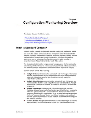 Confidential Standard Content Guide 5
Chapter 1
Configuration Monitoring Overview
This chapter discusses the following topics.
What is Standard Content?
Standard content is a series of coordinated resources (filters, rules, dashboards, reports,
and so on) that address common security and management tasks. Standard content is
designed to give you comprehensive correlation, monitoring, reporting, alerting, and case
management out of the box with minimal configuration. The content provides a full
spectrum of security, network, and configuration monitoring tasks, as well as a
comprehensive set of tasks that monitor the health of the system.
The standard content is installed using a series of packages, some of which are installed
automatically with the Manager to provide essential system health and status operations.
The remaining packages are presented as install-time options organized by category.
Standard content consists of the following:
 ArcSight System content is installed automatically with the Manager and consists of
resources required for basic security processing functions, such as threat escalation
and priority calculations, as well as basic throughput channels required for
out-of-the-box functionality.
 ArcSight Administration content is installed automatically with the Manager, and
provides statistics about the health and performance of ArcSight products. ArcSight
Administration is essential for managing and tuning the performance of content and
components.
 ArcSight Foundations content (such as Configuration Monitoring, Intrusion
Monitoring, Network Monitoring, NetFlow Monitoring, and Workflow) are presented as
install-time options and provide a coordinated system of resources with real-time
monitoring capabilities for a specific area of focus, as well as after-the-fact analysis in
the form of reports and trends. You can extend these foundations with additional
resources specific to your needs or you can use them as a template for building your
own resources and tasks.
 Shared Libraries - ArcSight Administration and several of the ArcSight Foundations
rely on a series of common resources that provide core functionality for common
“What is Standard Content?” on page 5
“Standard Content Packages” on page 6
“Configuration Monitoring Content” on page 7
 