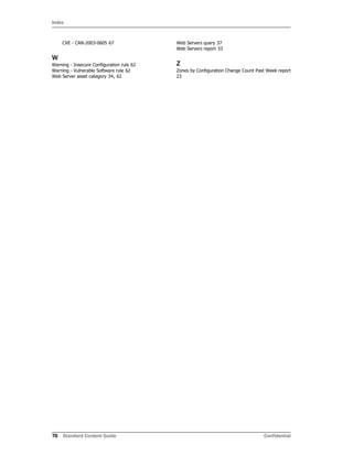 Index
76 Standard Content Guide Confidential
CVE - CAN-2003-0605 67
W
Warning - Insecure Configuration rule 62
Warning - Vulnerable Software rule 62
Web Server asset category 34, 62
Web Servers query 37
Web Servers report 33
Z
Zones by Configuration Change Count Past Week report
23
 
