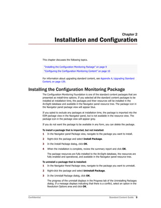 Confidential Standard Content Guide 9
Chapter 2
Installation and Configuration
This chapter discusses the following topics.
For information about upgrading standard content, see Appendix A‚ Upgrading Standard
Content‚ on page 139.
Installing the Configuration Monitoring Package
The Configuration Monitoring Foundation is one of the standard content packages that are
presented as install-time options. If you selected all the standard content packages to be
installed at installation time, the packages and their resources will be installed in the
ArcSight database and available in the Navigator panel resource tree. The package icon in
the Navigator panel package view will appear blue.
If you opted to exclude any packages at installation time, the package is imported into the
ESM package view in the Navigator panel, but is not available in the resource view. The
package icon in the package view will appear grey.
If you do not want the package to be available in any form, you can delete the package.
To install a package that is imported, but not installed:
1 In the Navigator panel Package view, navigate to the package you want to install.
2 Right-click the package and select Install Package.
3 In the Install Package dialog, click OK.
4 When the installation is complete, review the summary report and click OK.
The package resources are fully installed to the ArcSight database, the resources are
fully enabled and operational, and available in the Navigator panel resource tree.
To uninstall a package that is installed:
1 In the Navigator Panel Package view, navigate to the package you want to uninstall.
2 Right-click the package and select Uninstall Package.
3 In the Uninstall Package dialog, click OK.
The progress of the uninstall displays in the Progress tab of the Uninstalling Packages
dialog. If a message displays indicating that there is a conflict, select an option in the
Resolution Options area and click OK.
“Installing the Configuration Monitoring Package” on page 9
“Configuring the Configuration Monitoring Content” on page 10
 